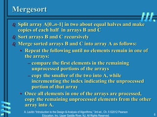 A. Levitin “Introduction to the Design & Analysis of Algorithms,” 3rd ed., Ch. 5 ©2012 Pearson
Education, Inc. Upper Saddle River, NJ. All Rights Reserved. 6
Mergesort
 Split array A[0..n-1] in two about equal halves and make
copies of each half in arrays B and C
 Sort arrays B and C recursively
 Merge sorted arrays B and C into array A as follows:
• Repeat the following until no elements remain in one of
the arrays:
– compare the first elements in the remaining
unprocessed portions of the arrays
– copy the smaller of the two into A, while
incrementing the index indicating the unprocessed
portion of that array
• Once all elements in one of the arrays are processed,
copy the remaining unprocessed elements from the other
array into A.
 