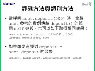 靜態方法與類別方法
• 當呼叫 acct.deposit(500) 時，會將
acct 參考的實例傳給 deposit() 的第一
個 self 參數，也可以如下取得相同效果：
• 如果想要有類似 deposit =
acct.deposit 的效果：
44
 