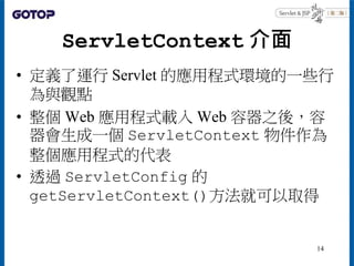 ServletContext 介面
• 定義了運行 Servlet 的應用程式環境的一些行
為與觀點
• 整個 Web 應用程式載入 Web 容器之後，容
器會生成一個 ServletContext 物件作為
整個應用程式的代表
• 透過 Se...