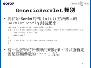 GenericServlet 類別
• 將初始 Servlet 呼叫 init()方法傳入的
ServletConfig 封裝起來
• 有一些初始時所要執行的動作，可以重新定
義這個無參數的 init()方法
6
 
