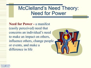 McClelland’s Need Theory:
Need for Power
Need for Power - a manifest
(easily perceived) need that
concerns an individual’s need
to make an impact on others,
influence others, change people
or events, and make a
difference in life
 