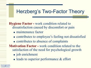 Herzberg’s Two-Factor Theory
Hygiene Factor - work condition related to
dissatisfaction caused by discomfort or pain
 maintenance factor
 contributes to employee’s feeling not dissatisfied
 contributes to absence of complaints
Motivation Factor - work condition related to the
satisfaction of the need for psychological growth
 job enrichment
 leads to superior performance & effort
 