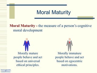 Moral Maturity
Moral Maturity - the measure of a person’s cognitive
moral development
Morally mature
people behave and act
based on universal
ethical principles.
Morally immature
people behave and act
based on egocentric
motivations.
 