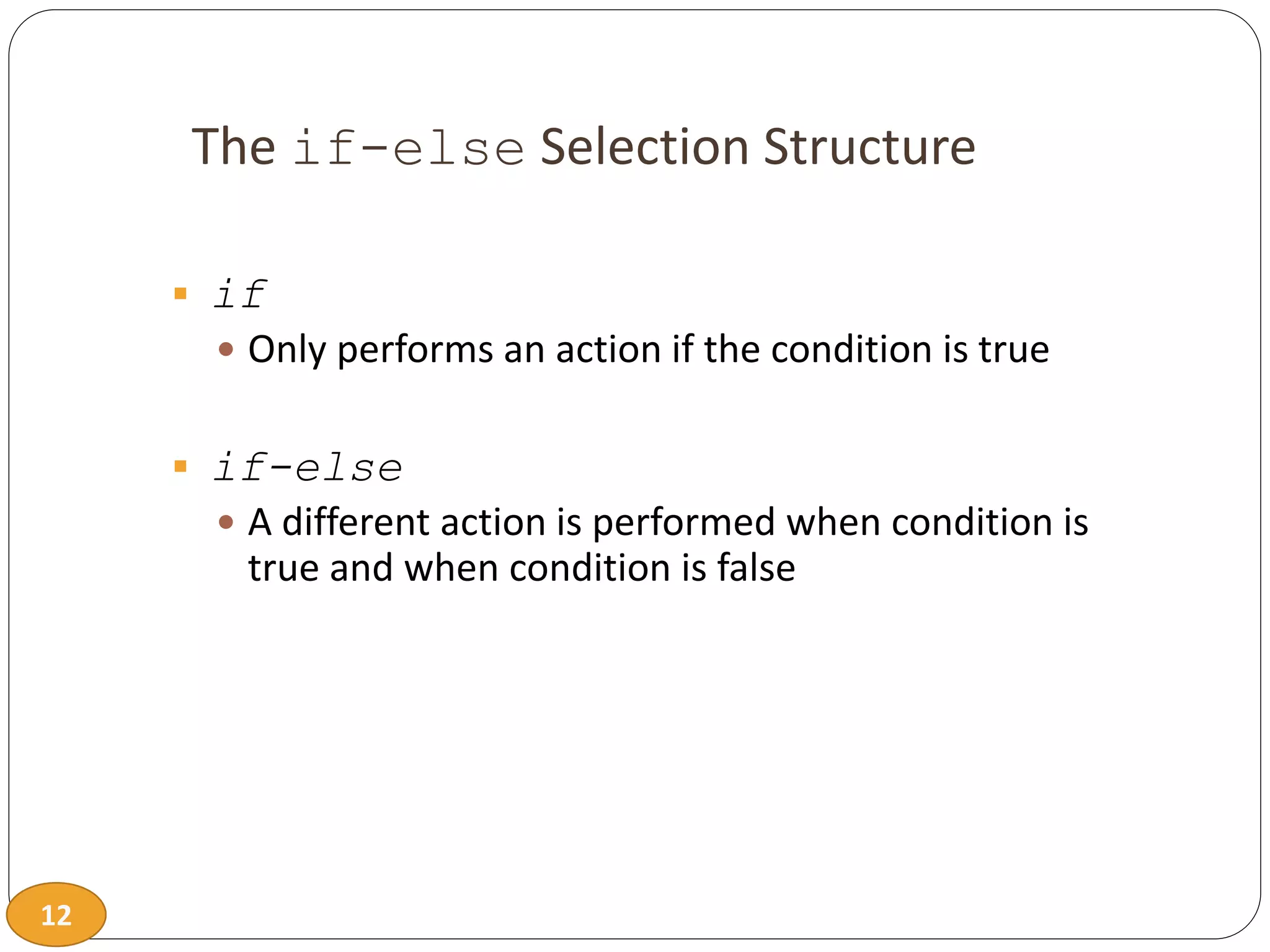 12
The if-else Selection Structure
 if
 Only performs an action if the condition is true
 if-else
 A different action is performed when condition is
true and when condition is false
 
