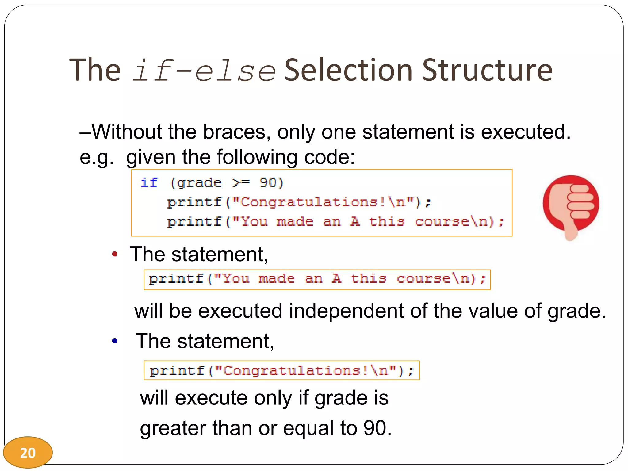 20
The if-else Selection Structure
–Without the braces, only one statement is executed.
e.g. given the following code:
• The statement,
will be executed independent of the value of grade.
• The statement,
will execute only if grade is
greater than or equal to 90.
 