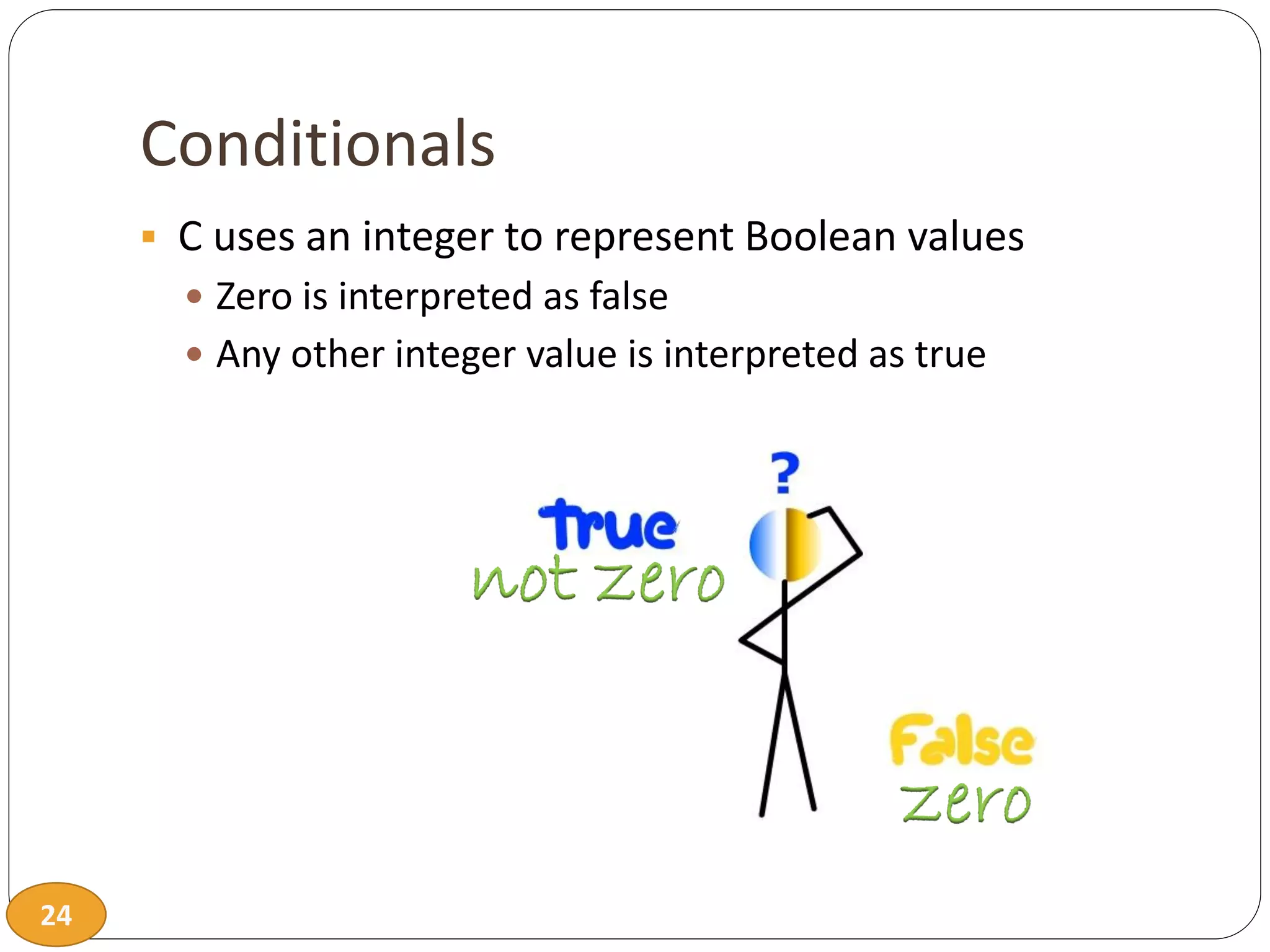 24
Conditionals
 C uses an integer to represent Boolean values
 Zero is interpreted as false
 Any other integer value is interpreted as true
 