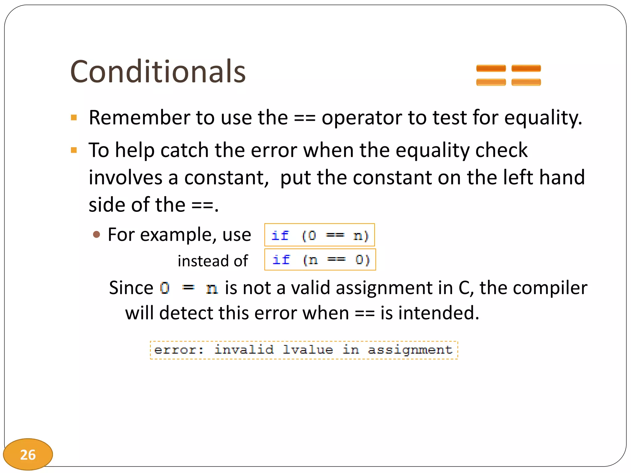 26
Conditionals
 Remember to use the == operator to test for equality.
 To help catch the error when the equality check
involves a constant, put the constant on the left hand
side of the ==.
 For example, use
instead of
Since is not a valid assignment in C, the compiler
will detect this error when == is intended.
 