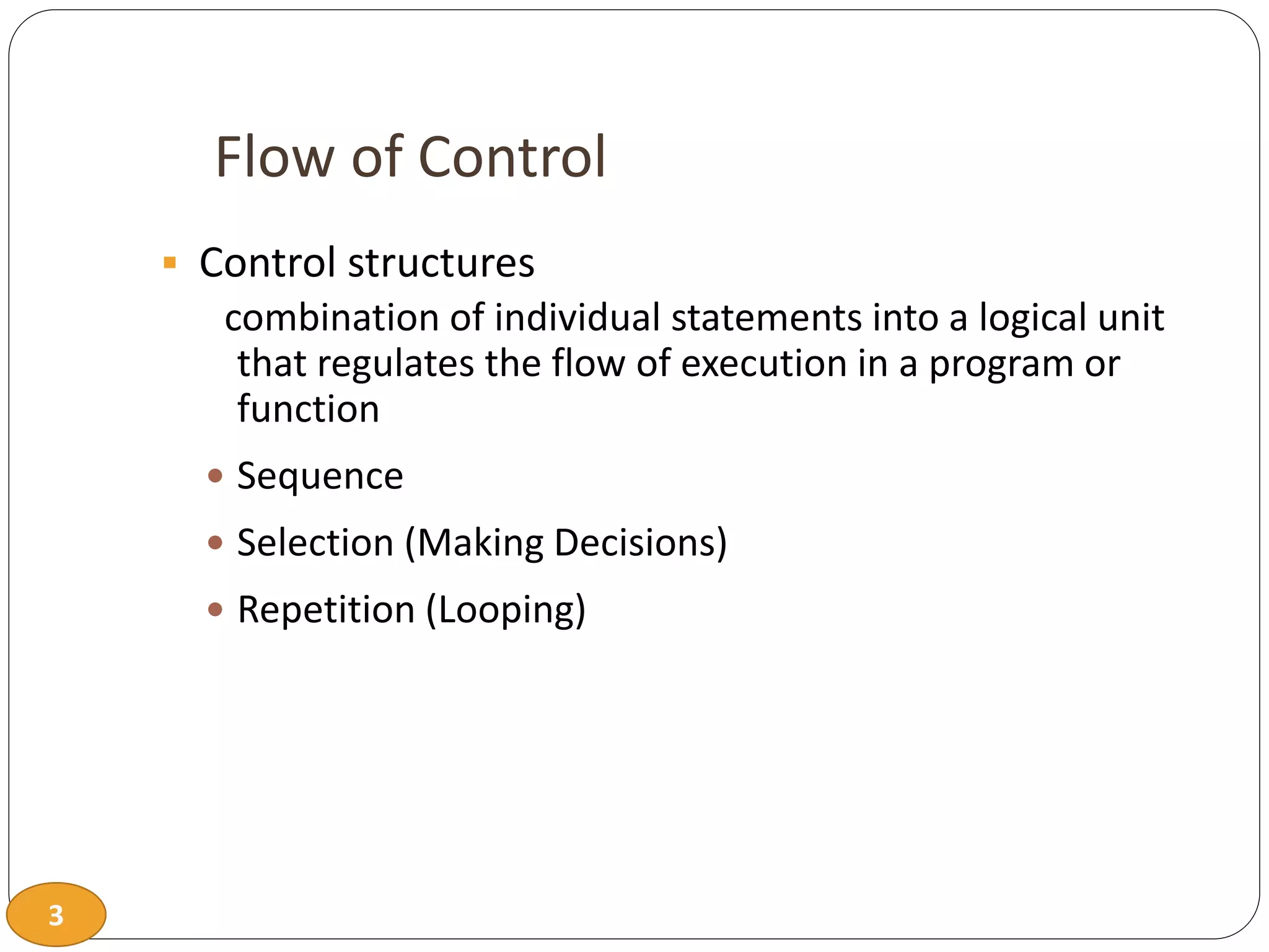 3
Flow of Control
 Control structures
combination of individual statements into a logical unit
that regulates the flow of execution in a program or
function
 Sequence
 Selection (Making Decisions)
 Repetition (Looping)
 