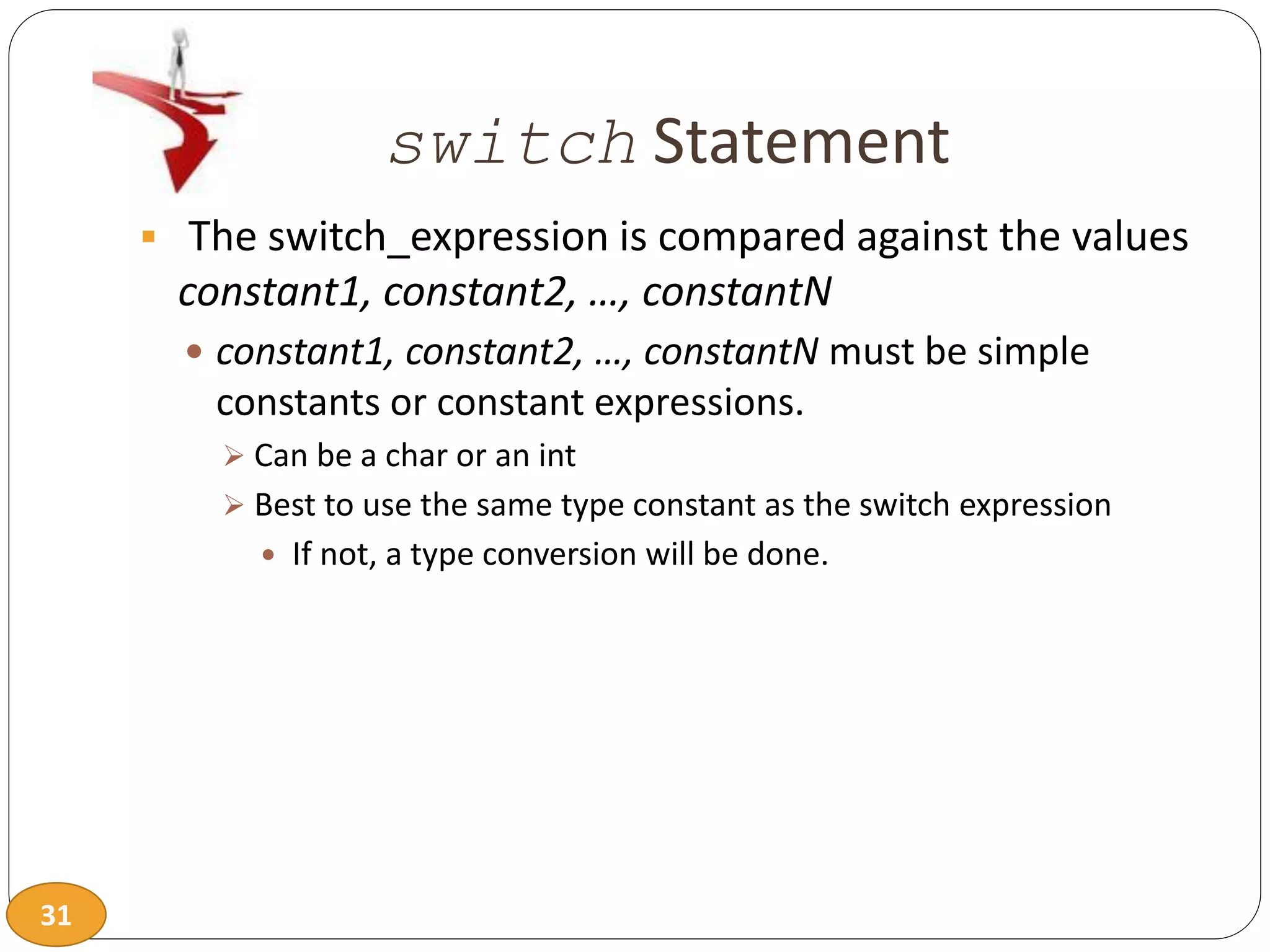 31
switch Statement
 The switch_expression is compared against the values
constant1, constant2, …, constantN
 constant1, constant2, …, constantN must be simple
constants or constant expressions.
 Can be a char or an int
 Best to use the same type constant as the switch expression
 If not, a type conversion will be done.
 