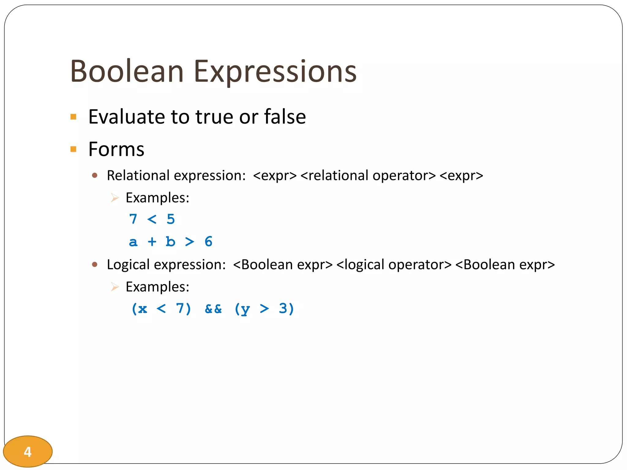 4
Boolean Expressions
 Evaluate to true or false
 Forms
 Relational expression: <expr> <relational operator> <expr>
 Examples:
7 < 5
a + b > 6
 Logical expression: <Boolean expr> <logical operator> <Boolean expr>
 Examples:
(x < 7) && (y > 3)
 