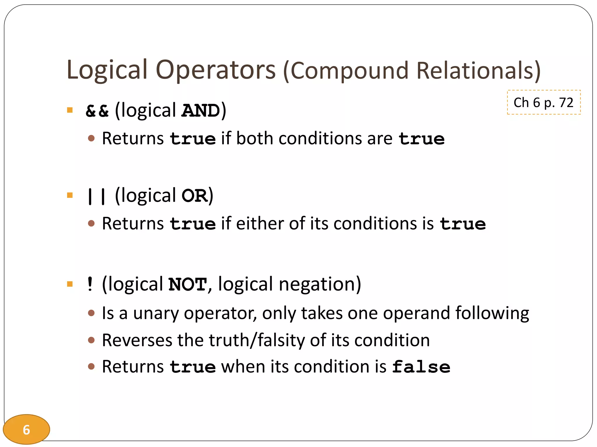 6
Logical Operators (Compound Relationals)
 && (logical AND)
 Returns true if both conditions are true
 || (logical OR)
 Returns true if either of its conditions is true
 ! (logical NOT, logical negation)
 Is a unary operator, only takes one operand following
 Reverses the truth/falsity of its condition
 Returns true when its condition is false
Ch 6 p. 72
 