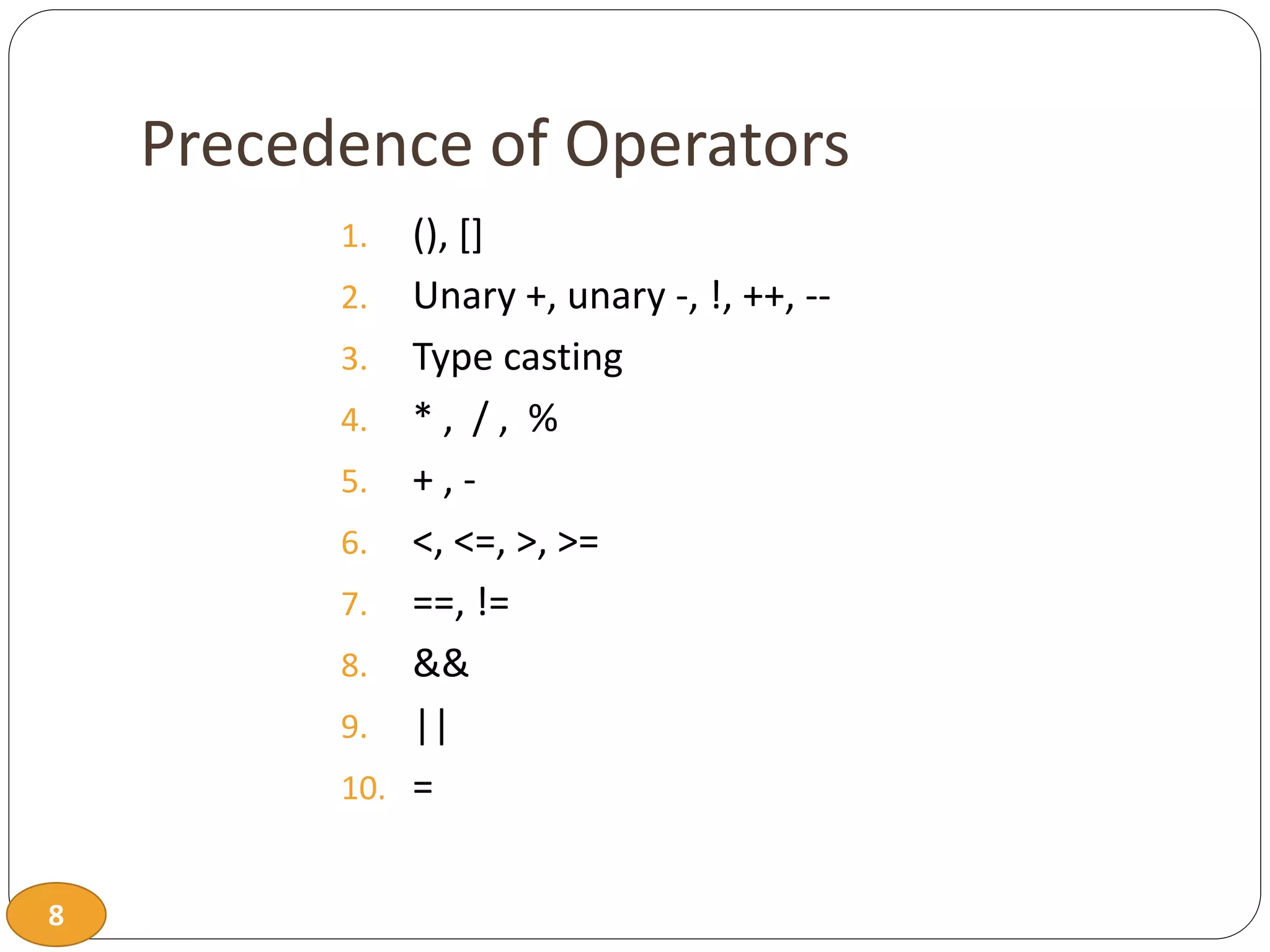 8
Precedence of Operators
1. (), []
2. Unary +, unary -, !, ++, --
3. Type casting
4. * , / , %
5. + , -
6. <, <=, >, >=
7. ==, !=
8. &&
9. ||
10. =
 