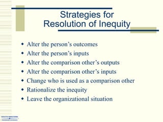 Strategies for
Resolution of Inequity
 Alter the person’s outcomes
 Alter the person’s inputs
 Alter the comparison other’s outputs
 Alter the comparison other’s inputs
 Change who is used as a comparison other
 Rationalize the inequity
 Leave the organizational situation
 