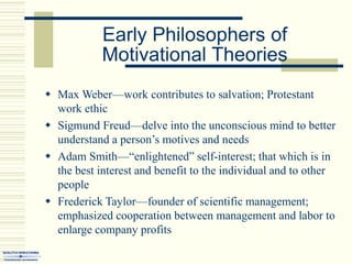 Early Philosophers of
Motivational Theories
 Max Weber—work contributes to salvation; Protestant
work ethic
 Sigmund Freud—delve into the unconscious mind to better
understand a person’s motives and needs
 Adam Smith—“enlightened” self-interest; that which is in
the best interest and benefit to the individual and to other
people
 Frederick Taylor—founder of scientific management;
emphasized cooperation between management and labor to
enlarge company profits
 