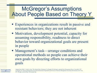 McGregor’s Assumptions
About People Based on Theory Y
 Experiences in organizations result in passive and
resistant behaviors; they are not inherent
 Motivation, development potential, capacity for
assuming responsibility, readiness to direct
behavior toward organizational goals are present
in people
 Management’s task—arrange conditions and
operational methods so people can achieve their
own goals by directing efforts to organizational
goals
Adapted from Table 5.1 which is from “The Human Side of Enterprise” by Douglas M. McGregor, reprinted from Management Review, November 1957.
Copyright 1957 American Management Association International. Reprinted by permission of American Management Association International, New York,
NY. All rights reserved. http://www.amanet.org.
 