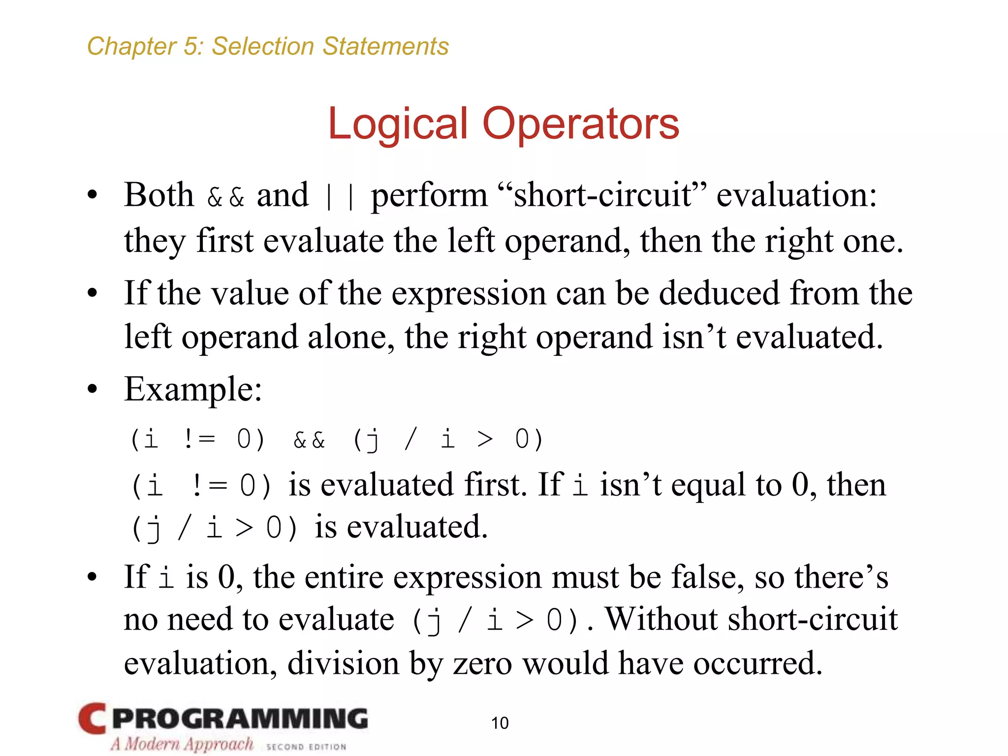 Chapter 5: Selection Statements
Logical Operators
• Both && and || perform “short-circuit” evaluation:
they first evaluate the left operand, then the right one.
• If the value of the expression can be deduced from the
left operand alone, the right operand isn’t evaluated.
• Example:
(i != 0) && (j / i > 0)
(i != 0) is evaluated first. If i isn’t equal to 0, then
(j / i > 0) is evaluated.
• If i is 0, the entire expression must be false, so there’s
no need to evaluate (j / i > 0). Without short-circuit
evaluation, division by zero would have occurred.
10
 