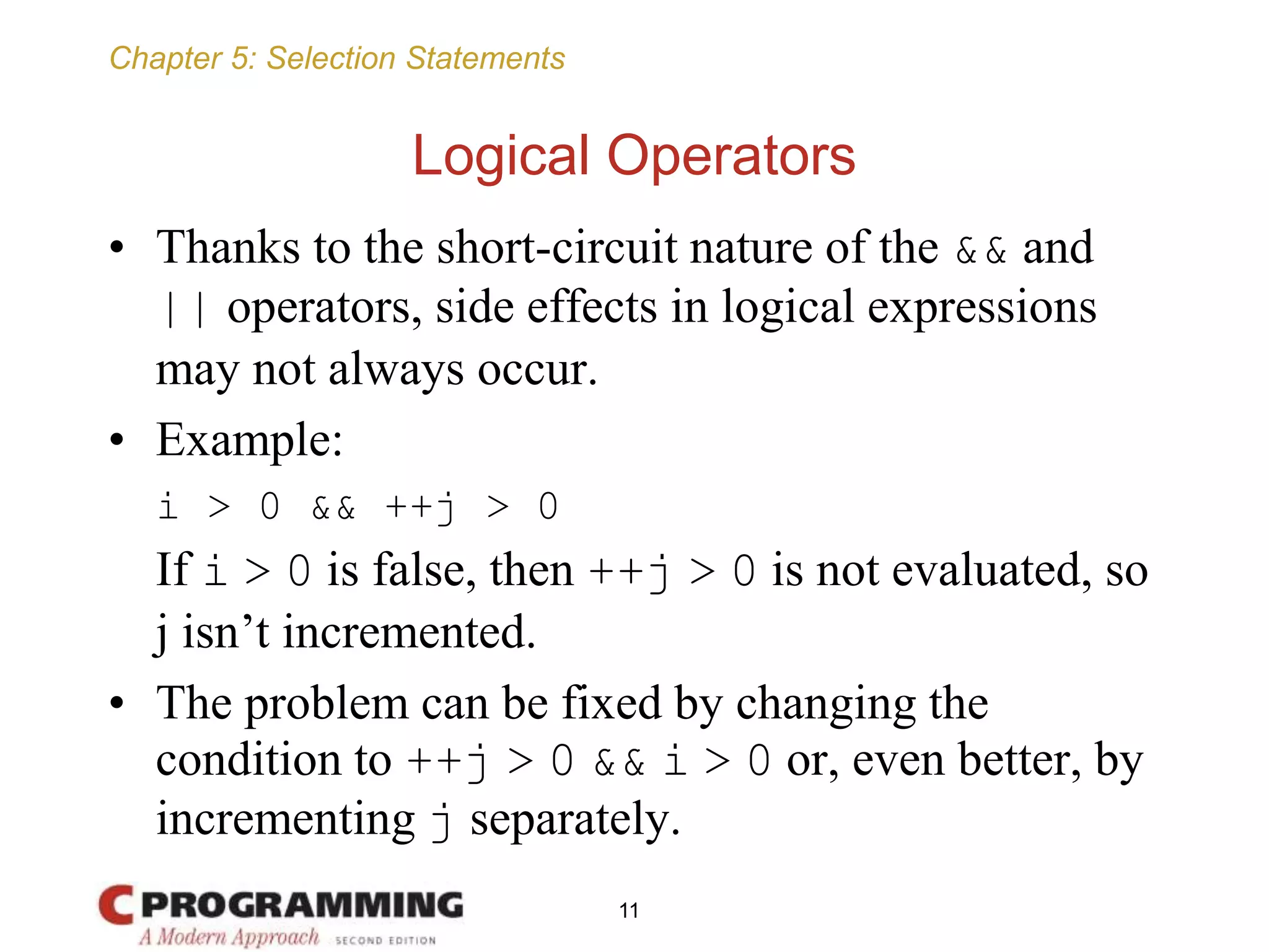 Chapter 5: Selection Statements
Logical Operators
• Thanks to the short-circuit nature of the && and
|| operators, side effects in logical expressions
may not always occur.
• Example:
i > 0 && ++j > 0
If i > 0 is false, then ++j > 0 is not evaluated, so
j isn’t incremented.
• The problem can be fixed by changing the
condition to ++j > 0 && i > 0 or, even better, by
incrementing j separately.
11
 