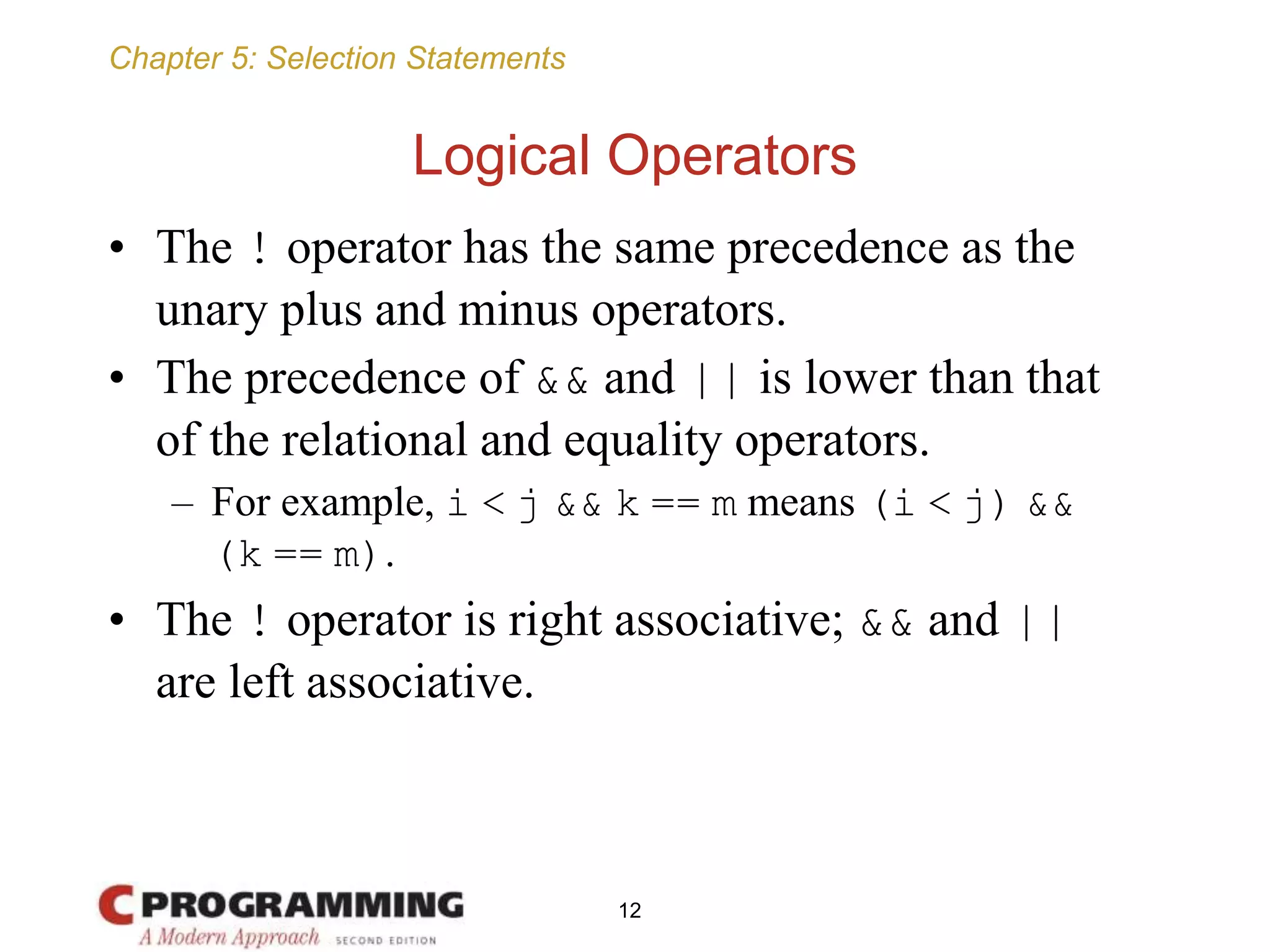 Chapter 5: Selection Statements
Logical Operators
• The ! operator has the same precedence as the
unary plus and minus operators.
• The precedence of && and || is lower than that
of the relational and equality operators.
– For example, i < j && k == m means (i < j) &&
(k == m).
• The ! operator is right associative; && and ||
are left associative.
12
 