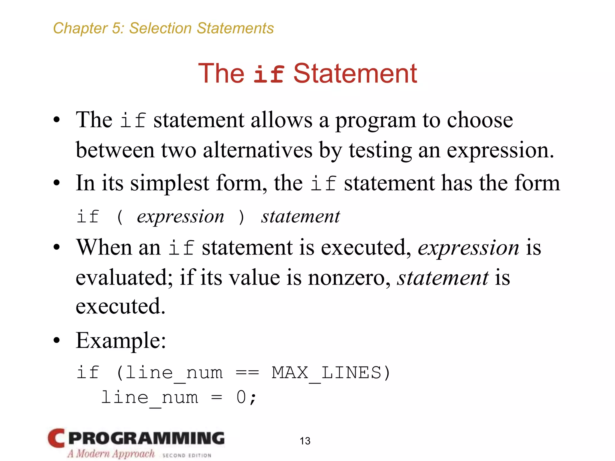 Chapter 5: Selection Statements
The if Statement
• The if statement allows a program to choose
between two alternatives by testing an expression.
• In its simplest form, the if statement has the form
if ( expression ) statement
• When an if statement is executed, expression is
evaluated; if its value is nonzero, statement is
executed.
• Example:
if (line_num == MAX_LINES)
line_num = 0;
13
 