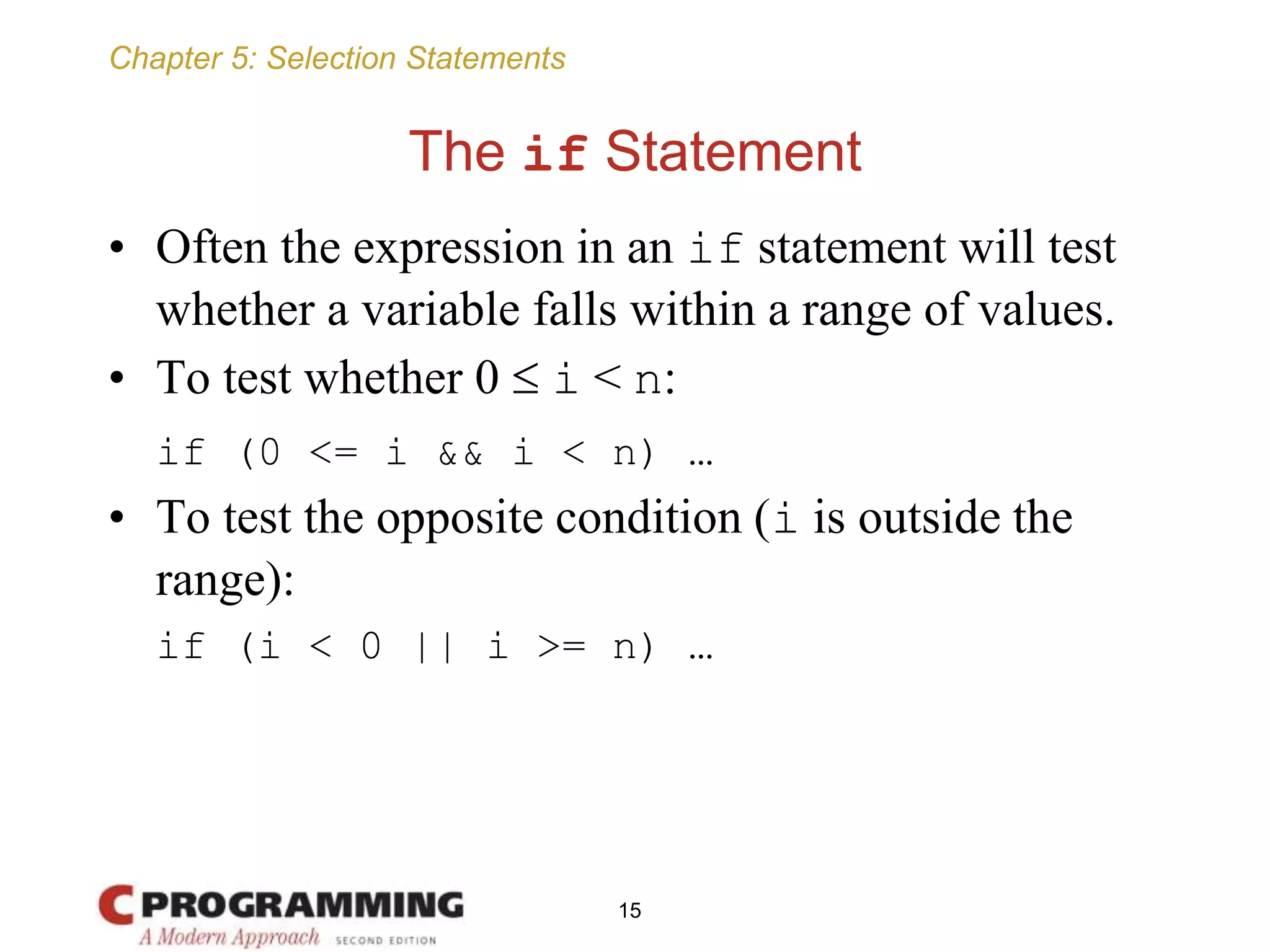 Chapter 5: Selection Statements
The if Statement
• Often the expression in an if statement will test
whether a variable falls within a range of values.
• To test whether 0  i < n:
if (0 <= i && i < n) …
• To test the opposite condition (i is outside the
range):
if (i < 0 || i >= n) …
15
 