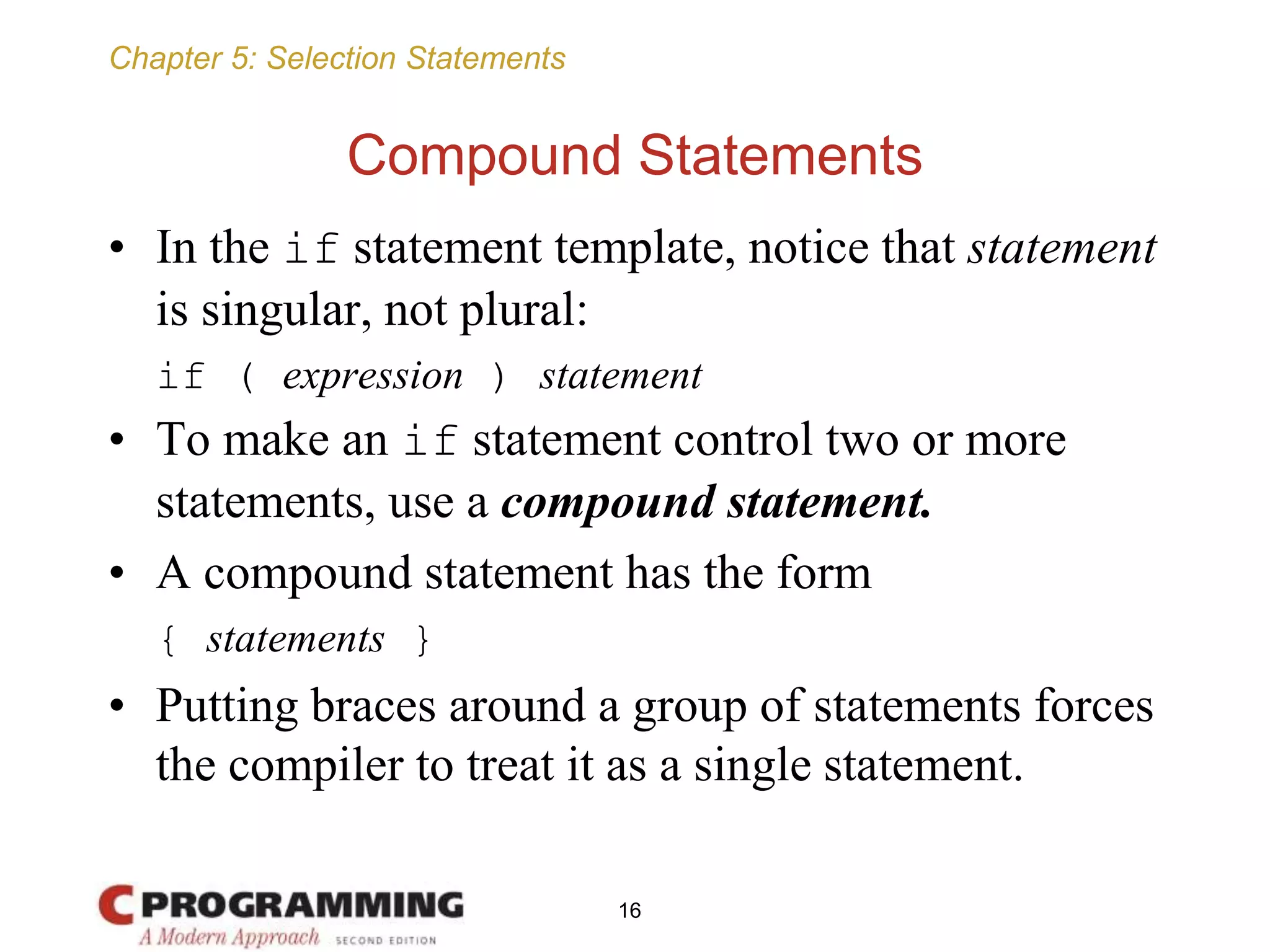 Chapter 5: Selection Statements
Compound Statements
• In the if statement template, notice that statement
is singular, not plural:
if ( expression ) statement
• To make an if statement control two or more
statements, use a compound statement.
• A compound statement has the form
{ statements }
• Putting braces around a group of statements forces
the compiler to treat it as a single statement.
16
 