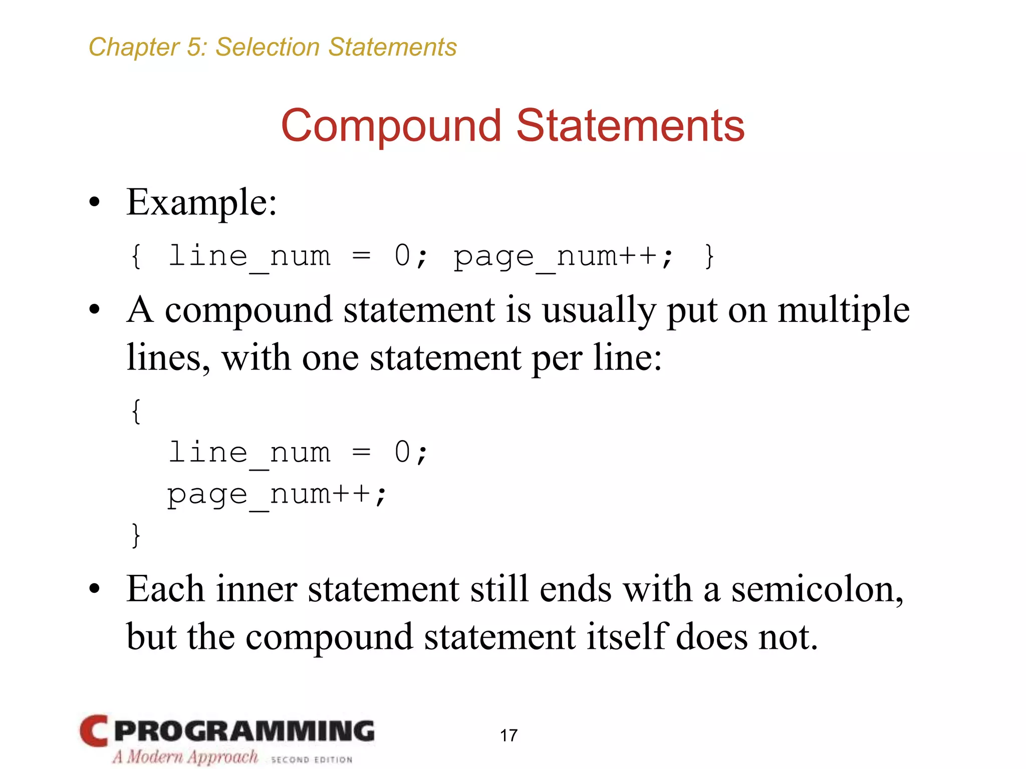 Chapter 5: Selection Statements
Compound Statements
• Example:
{ line_num = 0; page_num++; }
• A compound statement is usually put on multiple
lines, with one statement per line:
{
line_num = 0;
page_num++;
}
• Each inner statement still ends with a semicolon,
but the compound statement itself does not.
17
 