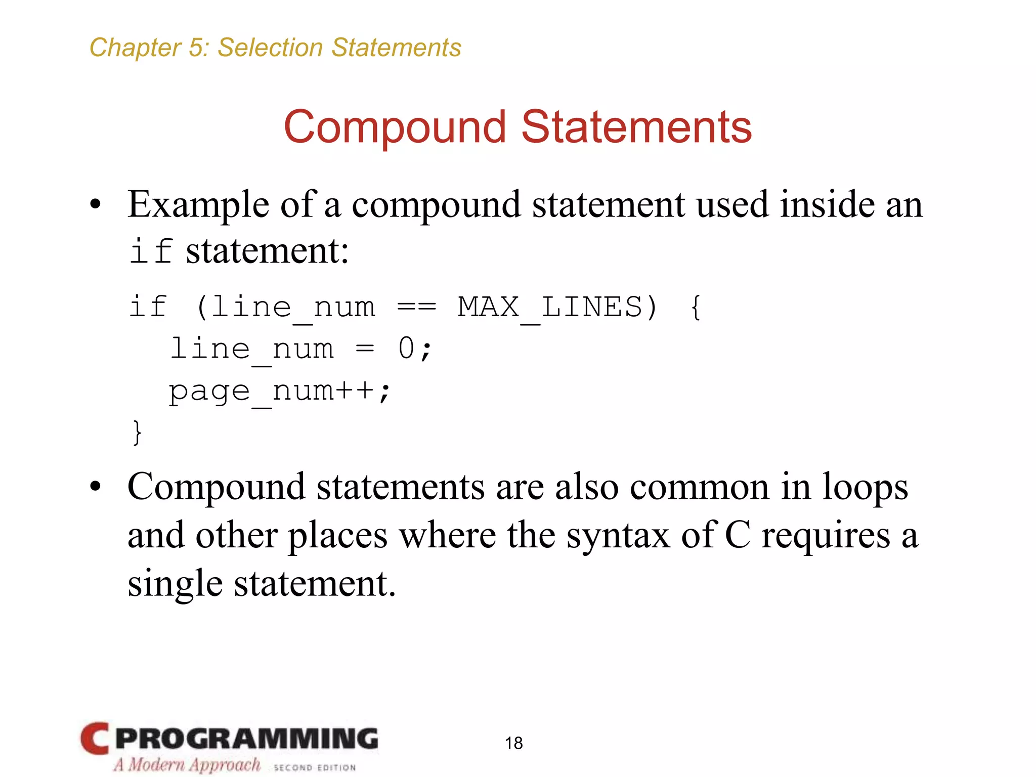 Chapter 5: Selection Statements
Compound Statements
• Example of a compound statement used inside an
if statement:
if (line_num == MAX_LINES) {
line_num = 0;
page_num++;
}
• Compound statements are also common in loops
and other places where the syntax of C requires a
single statement.
18
 
