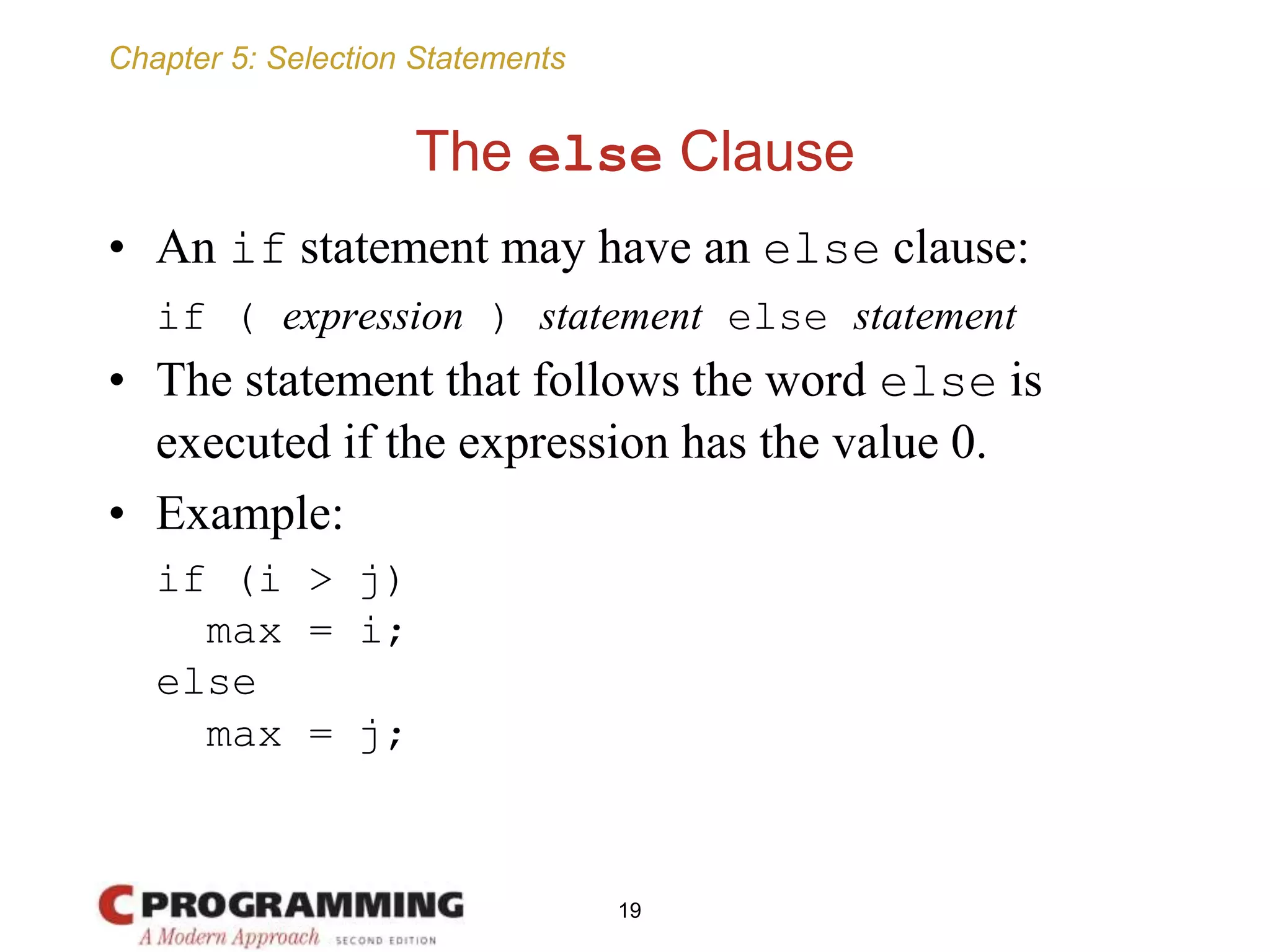 Chapter 5: Selection Statements
The else Clause
• An if statement may have an else clause:
if ( expression ) statement else statement
• The statement that follows the word else is
executed if the expression has the value 0.
• Example:
if (i > j)
max = i;
else
max = j;
19
 