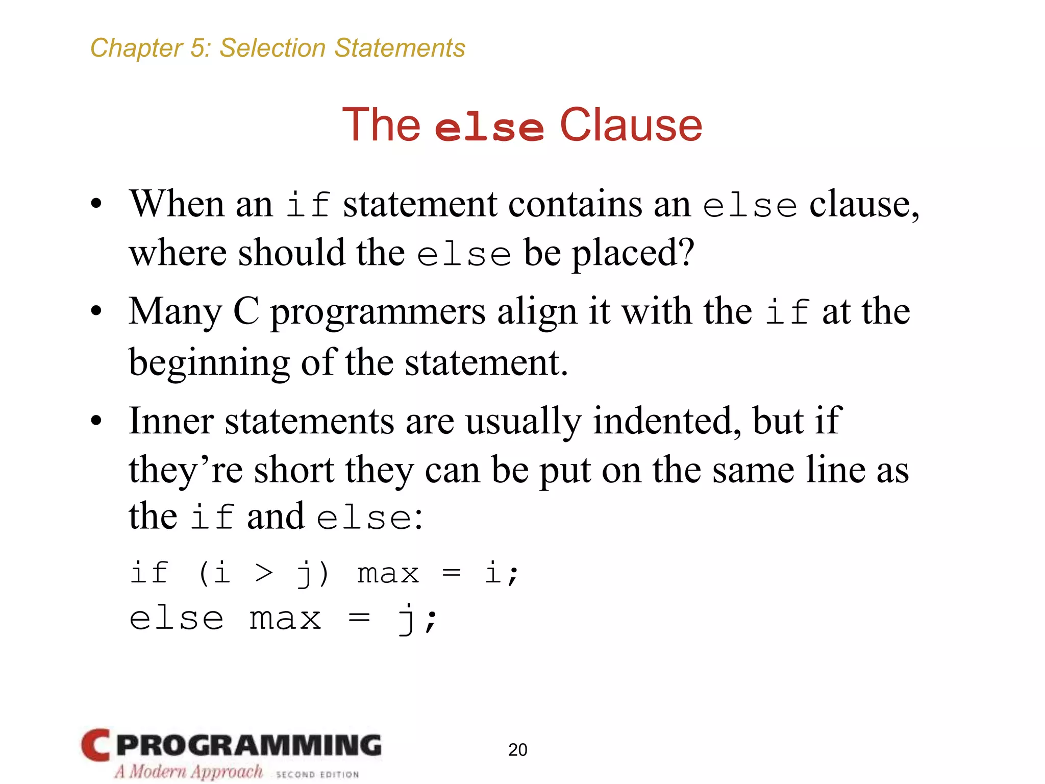 Chapter 5: Selection Statements
The else Clause
• When an if statement contains an else clause,
where should the else be placed?
• Many C programmers align it with the if at the
beginning of the statement.
• Inner statements are usually indented, but if
they’re short they can be put on the same line as
the if and else:
if (i > j) max = i;
else max = j;
20
 