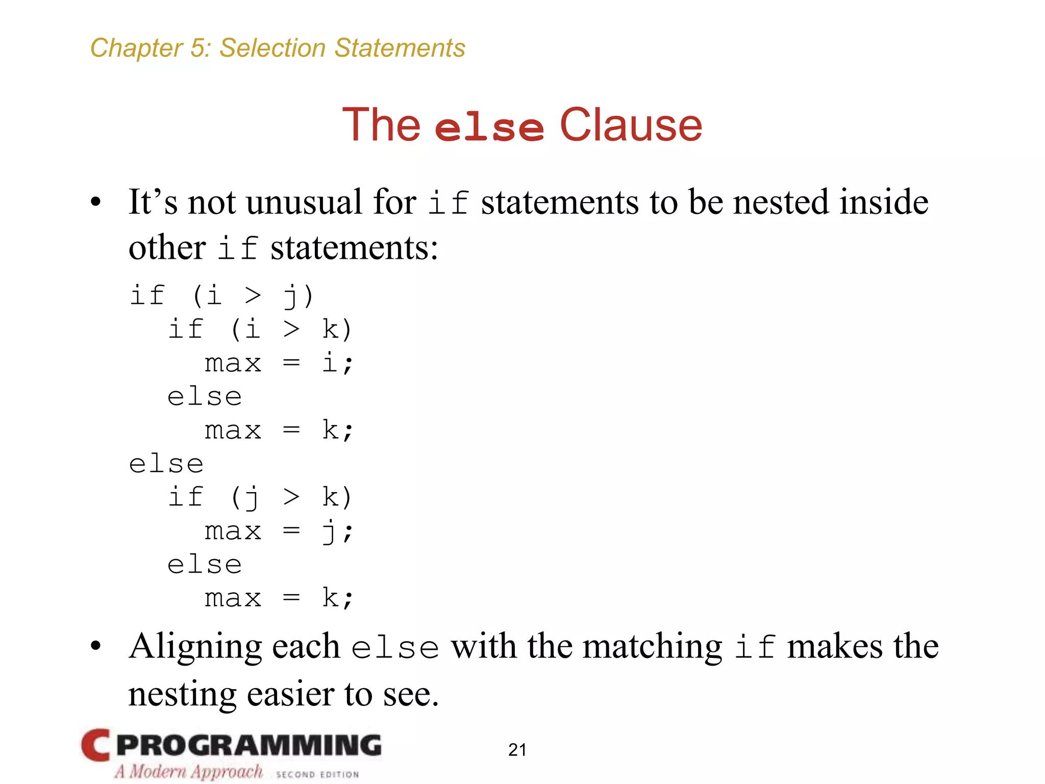 Chapter 5: Selection Statements
The else Clause
• It’s not unusual for if statements to be nested inside
other if statements:
if (i > j)
if (i > k)
max = i;
else
max = k;
else
if (j > k)
max = j;
else
max = k;
• Aligning each else with the matching if makes the
nesting easier to see.
21
 