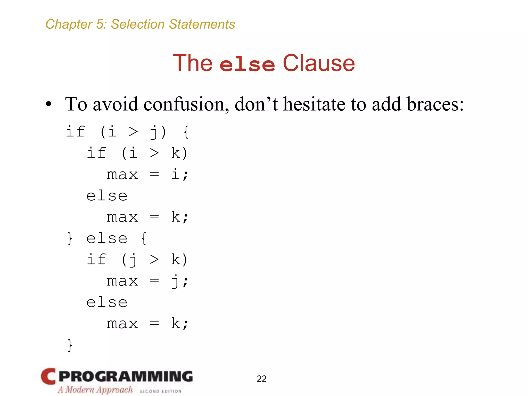 Chapter 5: Selection Statements
The else Clause
• To avoid confusion, don’t hesitate to add braces:
if (i > j) {
if (i > k)
max = i;
else
max = k;
} else {
if (j > k)
max = j;
else
max = k;
}
22
 
