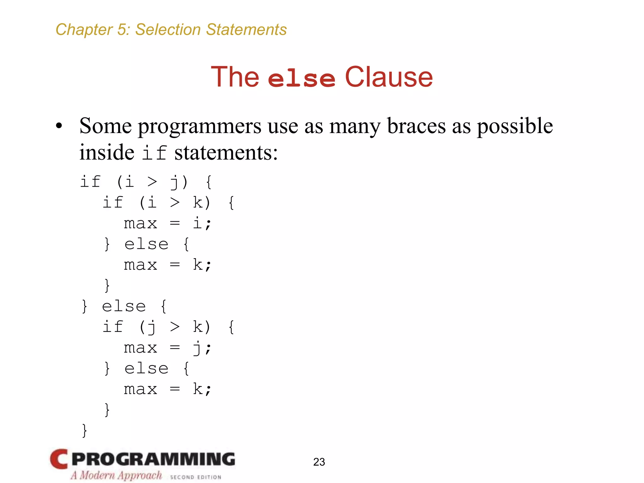 Chapter 5: Selection Statements
The else Clause
• Some programmers use as many braces as possible
inside if statements:
if (i > j) {
if (i > k) {
max = i;
} else {
max = k;
}
} else {
if (j > k) {
max = j;
} else {
max = k;
}
}
23
 