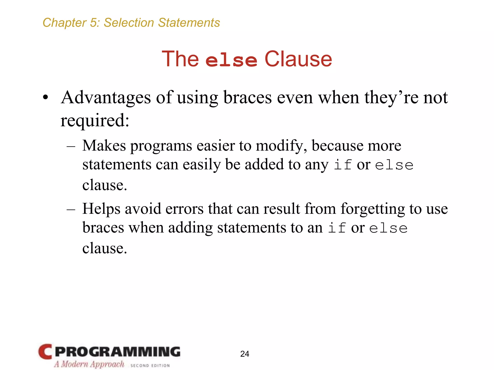 Chapter 5: Selection Statements
The else Clause
• Advantages of using braces even when they’re not
required:
– Makes programs easier to modify, because more
statements can easily be added to any if or else
clause.
– Helps avoid errors that can result from forgetting to use
braces when adding statements to an if or else
clause.
24
 