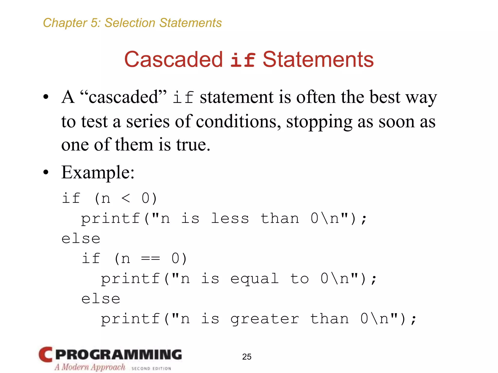 Chapter 5: Selection Statements
Cascaded if Statements
• A “cascaded” if statement is often the best way
to test a series of conditions, stopping as soon as
one of them is true.
• Example:
if (n < 0)
printf("n is less than 0n");
else
if (n == 0)
printf("n is equal to 0n");
else
printf("n is greater than 0n");
25
 