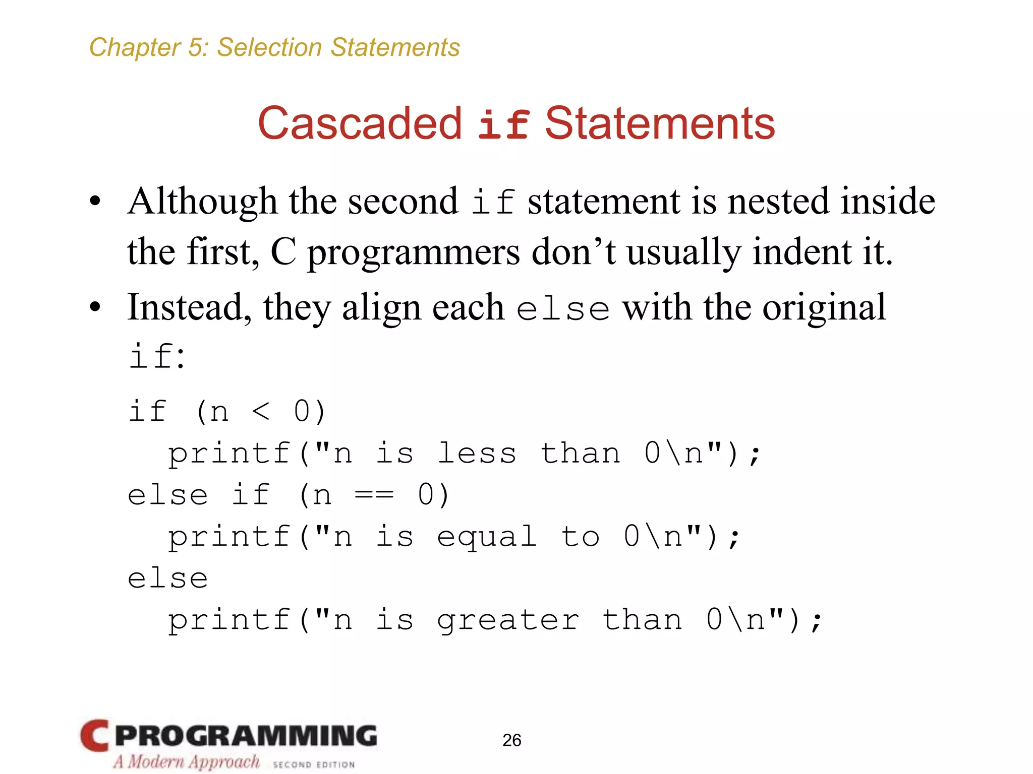 Chapter 5: Selection Statements
Cascaded if Statements
• Although the second if statement is nested inside
the first, C programmers don’t usually indent it.
• Instead, they align each else with the original
if:
if (n < 0)
printf("n is less than 0n");
else if (n == 0)
printf("n is equal to 0n");
else
printf("n is greater than 0n");
26
 