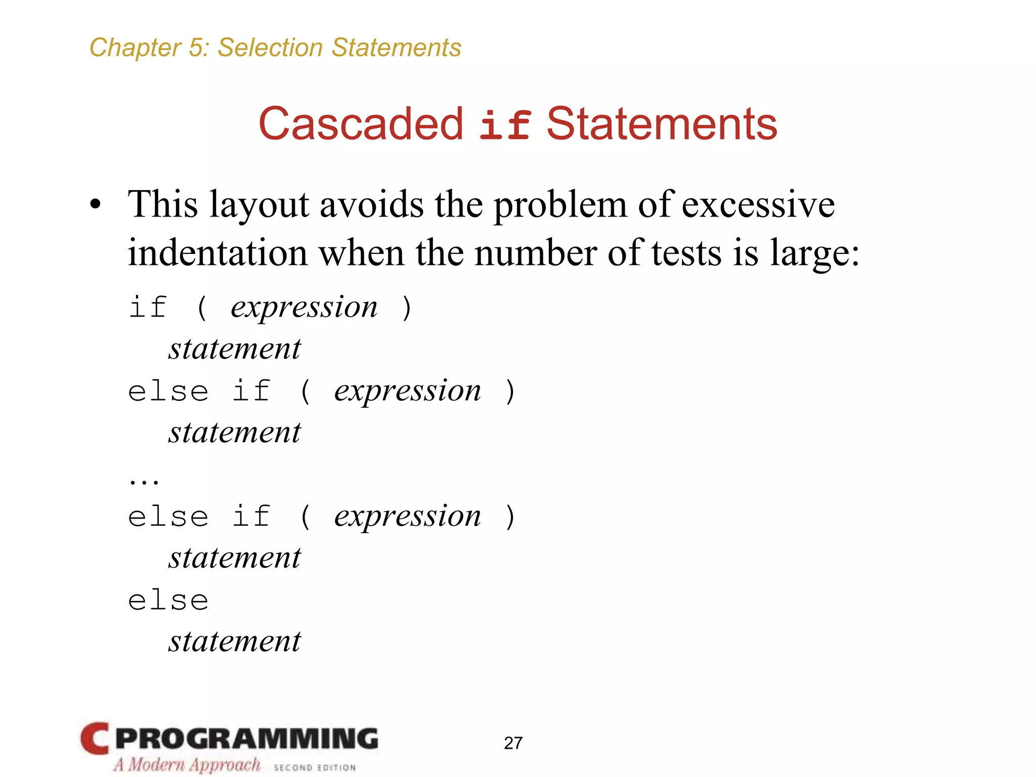 Chapter 5: Selection Statements
Cascaded if Statements
• This layout avoids the problem of excessive
indentation when the number of tests is large:
if ( expression )
statement
else if ( expression )
statement
…
else if ( expression )
statement
else
statement
27
 