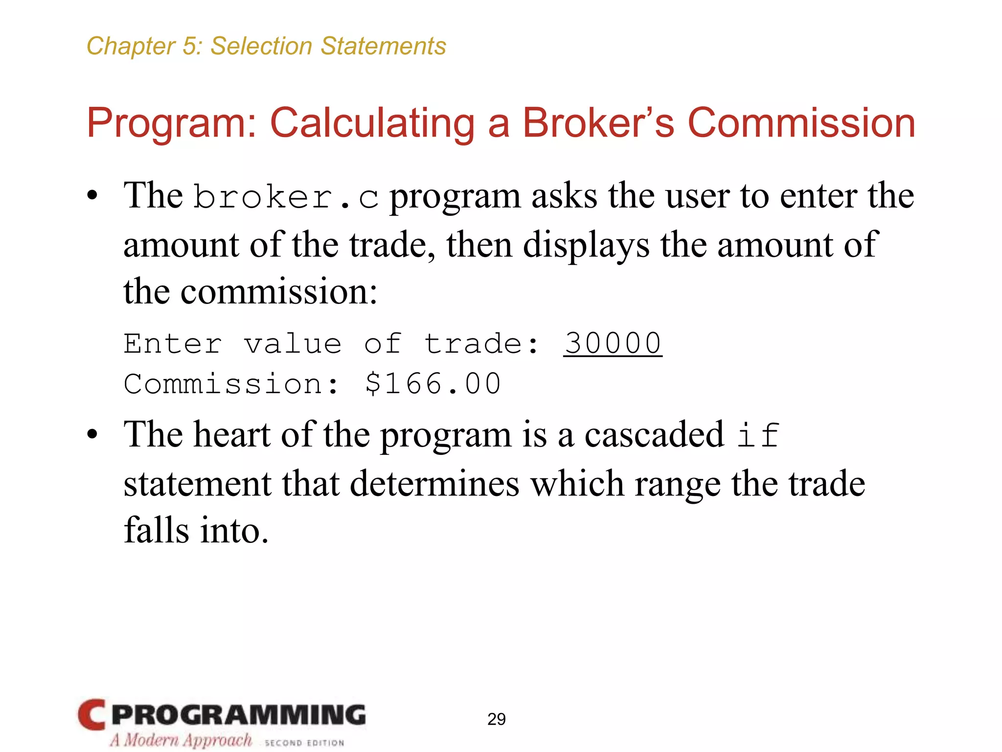 Chapter 5: Selection Statements
Program: Calculating a Broker’s Commission
• The broker.c program asks the user to enter the
amount of the trade, then displays the amount of
the commission:
Enter value of trade: 30000
Commission: $166.00
• The heart of the program is a cascaded if
statement that determines which range the trade
falls into.
29
 