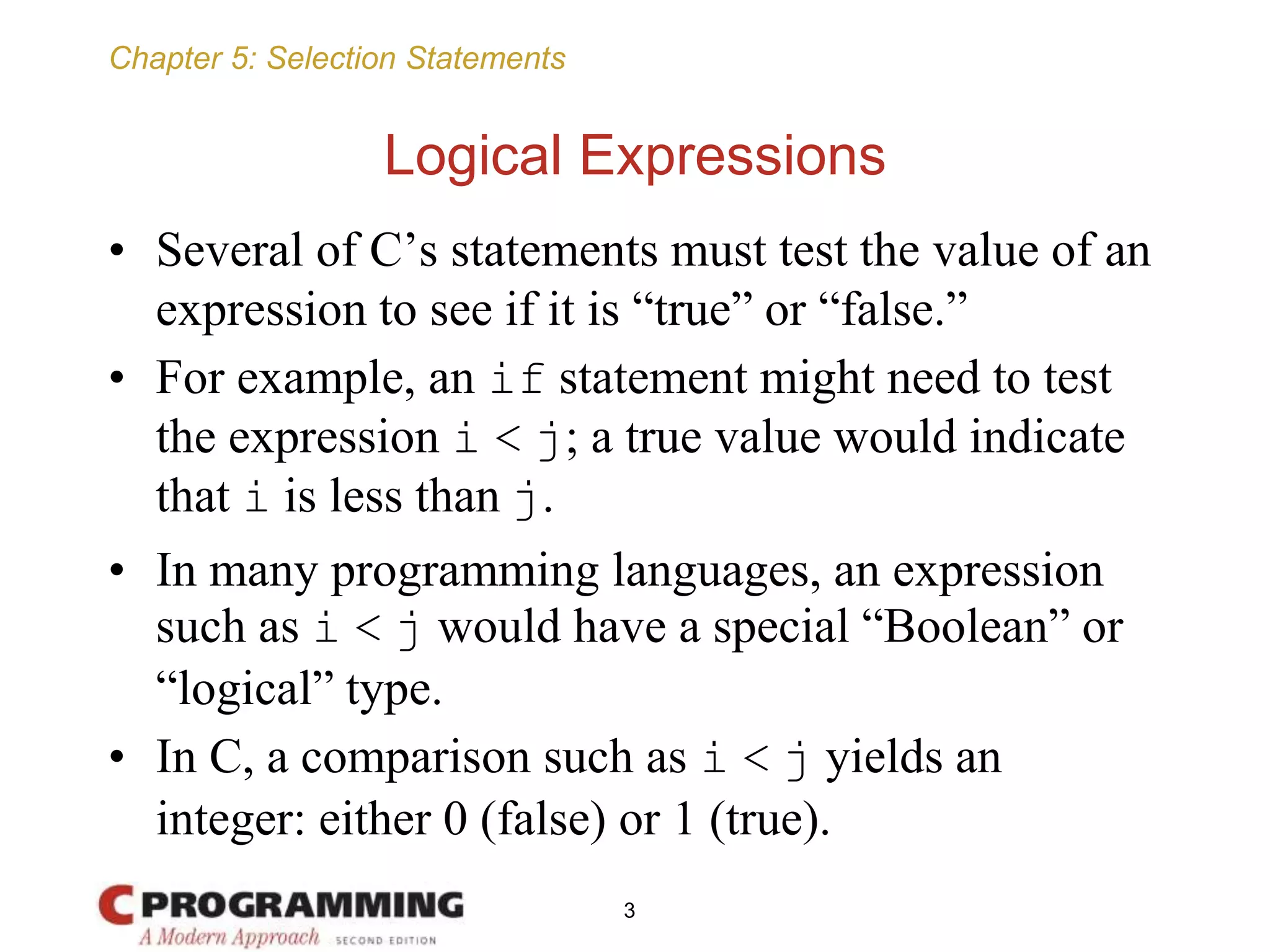 Chapter 5: Selection Statements
Logical Expressions
• Several of C’s statements must test the value of an
expression to see if it is “true” or “false.”
• For example, an if statement might need to test
the expression i < j; a true value would indicate
that i is less than j.
• In many programming languages, an expression
such as i < j would have a special “Boolean” or
“logical” type.
• In C, a comparison such as i < j yields an
integer: either 0 (false) or 1 (true).
3
 