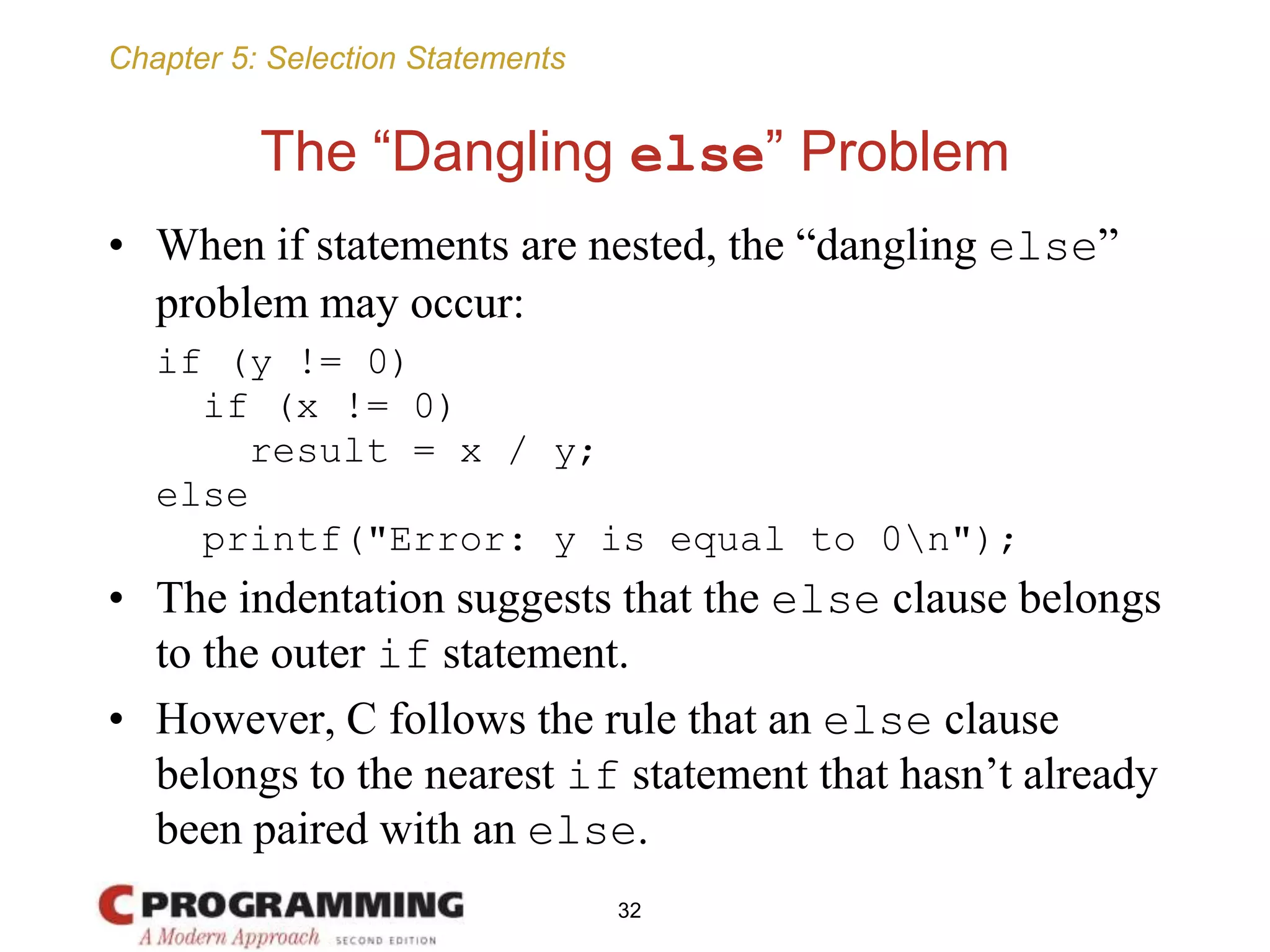 Chapter 5: Selection Statements
The “Dangling else” Problem
• When if statements are nested, the “dangling else”
problem may occur:
if (y != 0)
if (x != 0)
result = x / y;
else
printf("Error: y is equal to 0n");
• The indentation suggests that the else clause belongs
to the outer if statement.
• However, C follows the rule that an else clause
belongs to the nearest if statement that hasn’t already
been paired with an else.
32
 