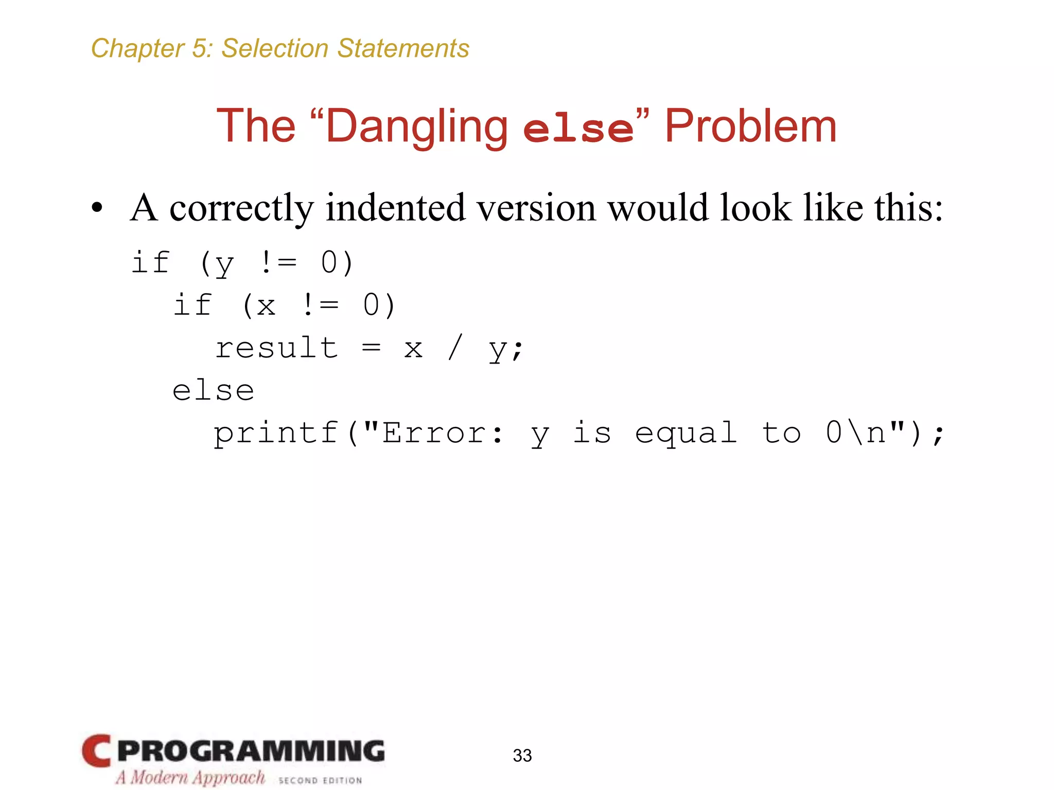 Chapter 5: Selection Statements
The “Dangling else” Problem
• A correctly indented version would look like this:
if (y != 0)
if (x != 0)
result = x / y;
else
printf("Error: y is equal to 0n");
33
 