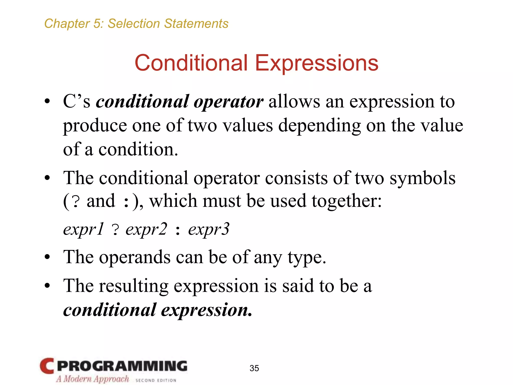 Chapter 5: Selection Statements
Conditional Expressions
• C’s conditional operator allows an expression to
produce one of two values depending on the value
of a condition.
• The conditional operator consists of two symbols
(? and :), which must be used together:
expr1 ? expr2 : expr3
• The operands can be of any type.
• The resulting expression is said to be a
conditional expression.
35
 