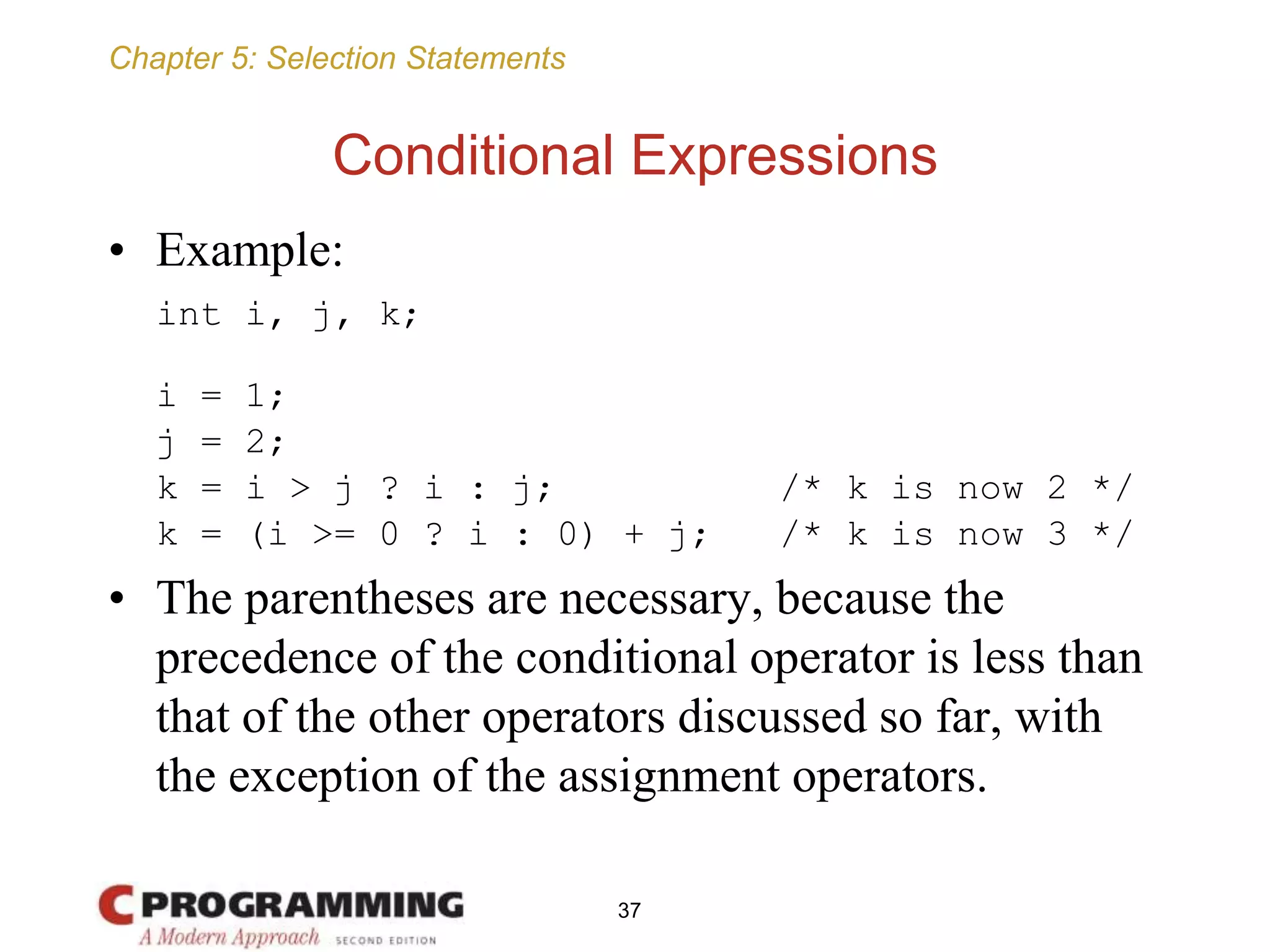 Chapter 5: Selection Statements
Conditional Expressions
• Example:
int i, j, k;
i = 1;
j = 2;
k = i > j ? i : j; /* k is now 2 */
k = (i >= 0 ? i : 0) + j; /* k is now 3 */
• The parentheses are necessary, because the
precedence of the conditional operator is less than
that of the other operators discussed so far, with
the exception of the assignment operators.
37
 