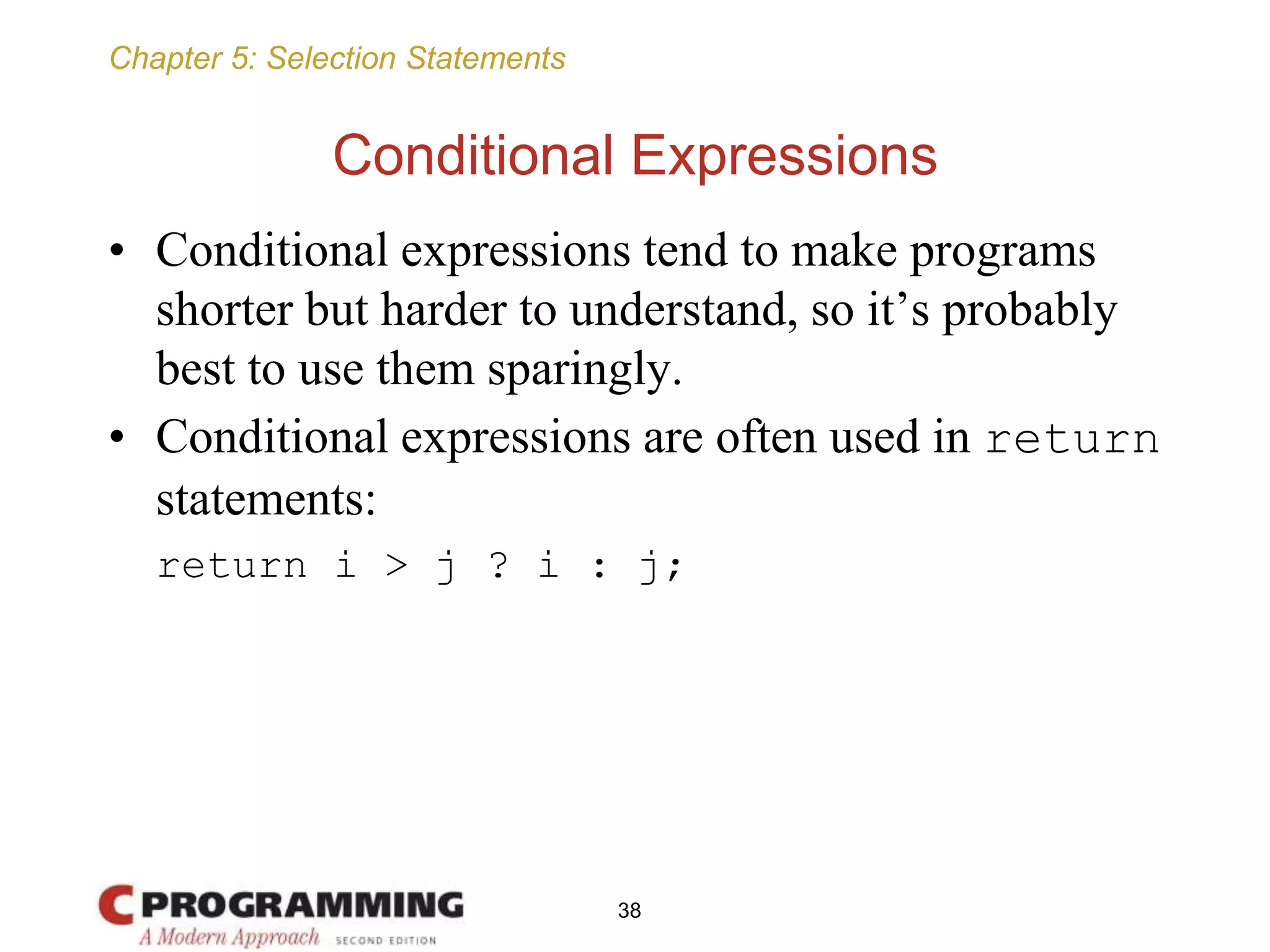 Chapter 5: Selection Statements
Conditional Expressions
• Conditional expressions tend to make programs
shorter but harder to understand, so it’s probably
best to use them sparingly.
• Conditional expressions are often used in return
statements:
return i > j ? i : j;
38
 