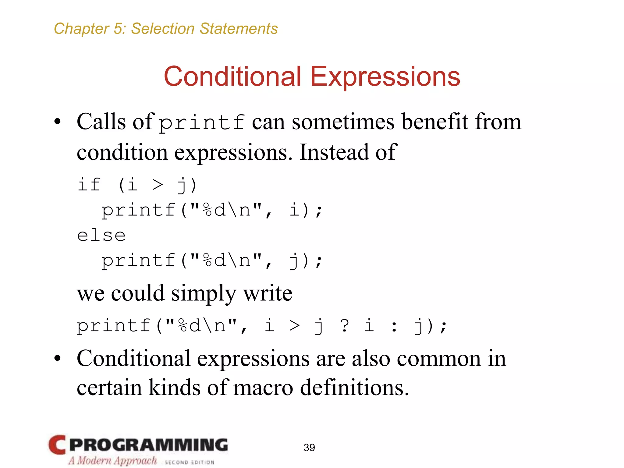 Chapter 5: Selection Statements
Conditional Expressions
• Calls of printf can sometimes benefit from
condition expressions. Instead of
if (i > j)
printf("%dn", i);
else
printf("%dn", j);
we could simply write
printf("%dn", i > j ? i : j);
• Conditional expressions are also common in
certain kinds of macro definitions.
39
 