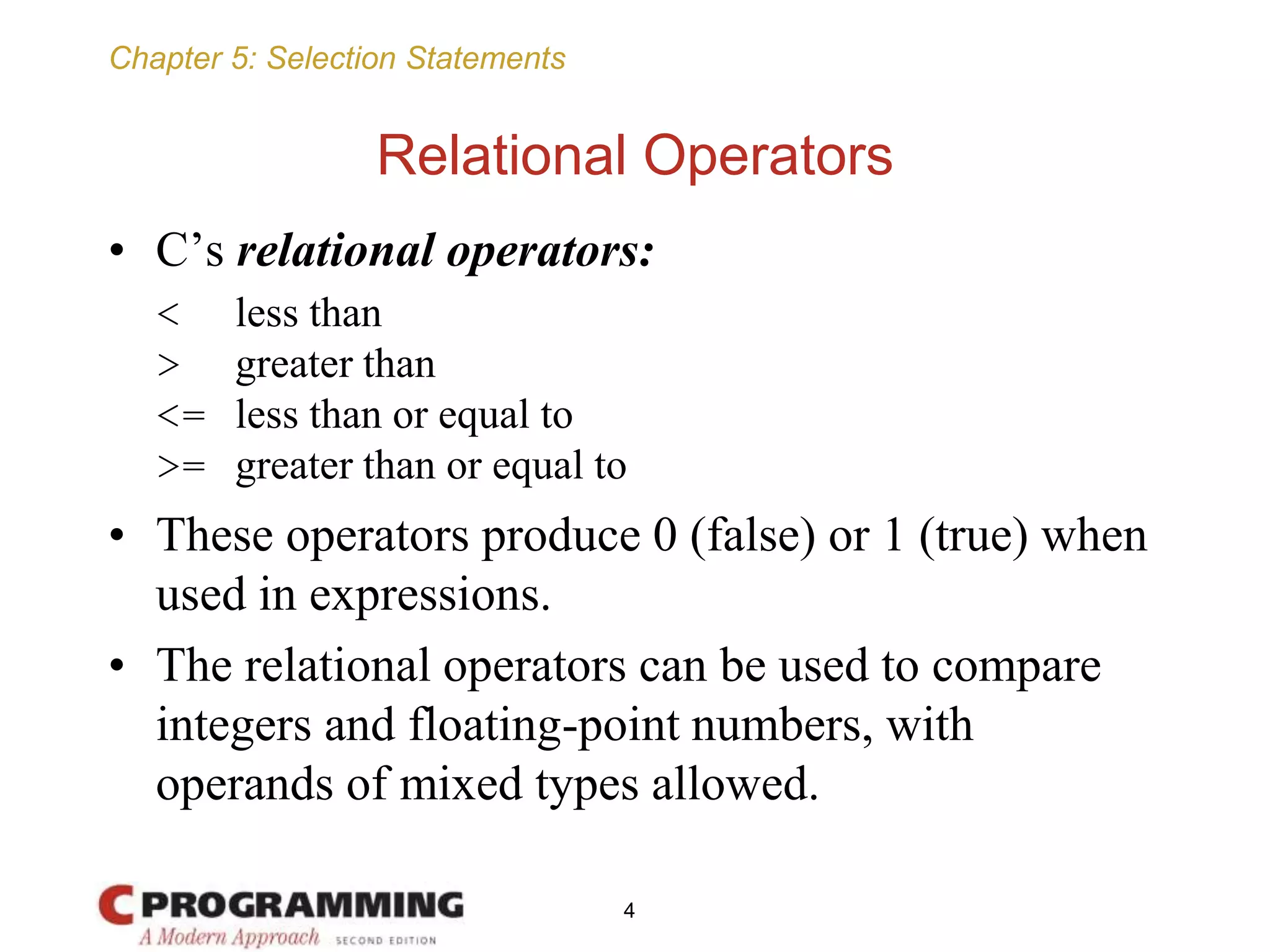 Chapter 5: Selection Statements
Relational Operators
• C’s relational operators:
< less than
> greater than
<= less than or equal to
>= greater than or equal to
• These operators produce 0 (false) or 1 (true) when
used in expressions.
• The relational operators can be used to compare
integers and floating-point numbers, with
operands of mixed types allowed.
4
 