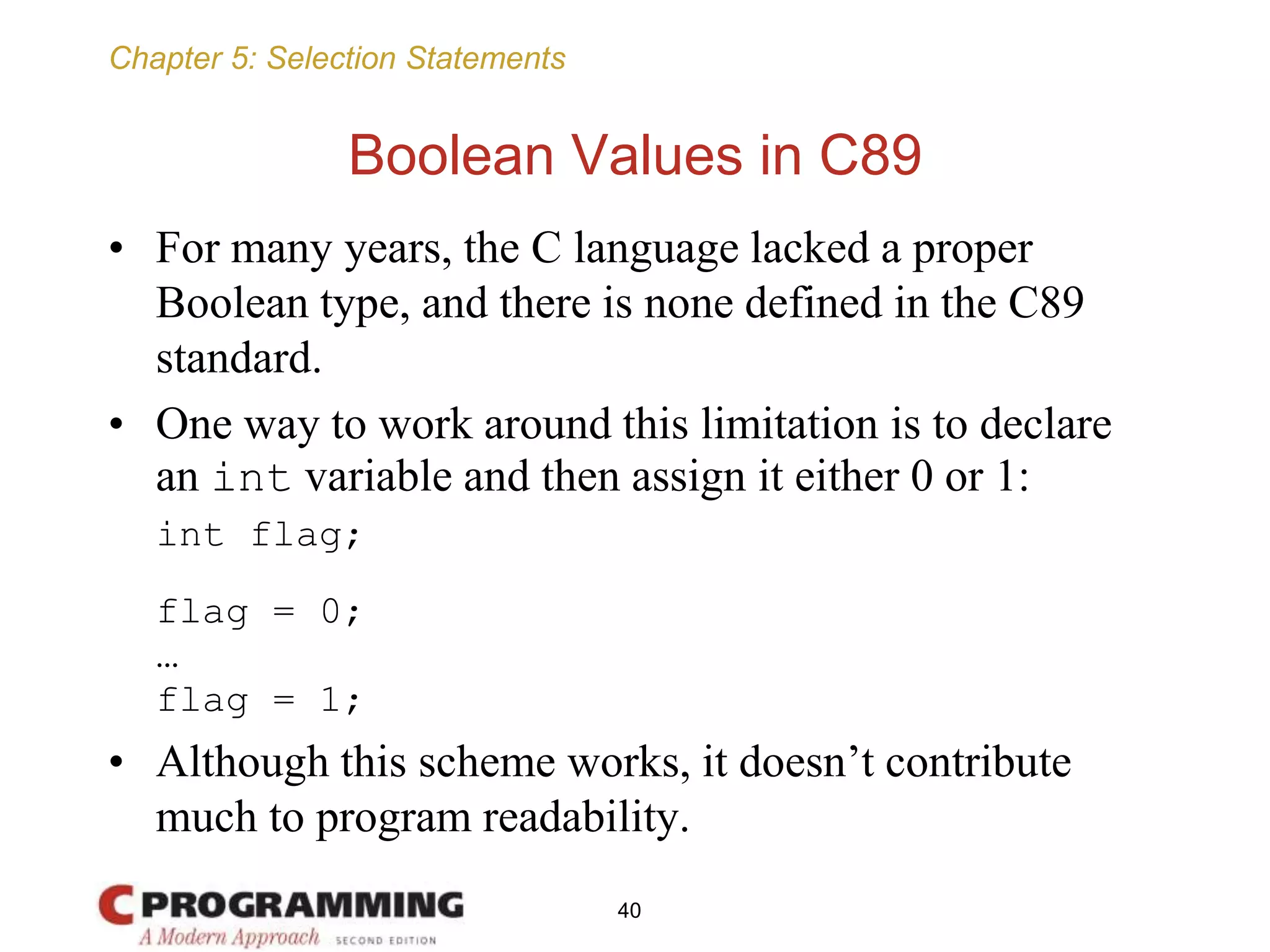 Chapter 5: Selection Statements
Boolean Values in C89
• For many years, the C language lacked a proper
Boolean type, and there is none defined in the C89
standard.
• One way to work around this limitation is to declare
an int variable and then assign it either 0 or 1:
int flag;
flag = 0;
…
flag = 1;
• Although this scheme works, it doesn’t contribute
much to program readability.
40
 