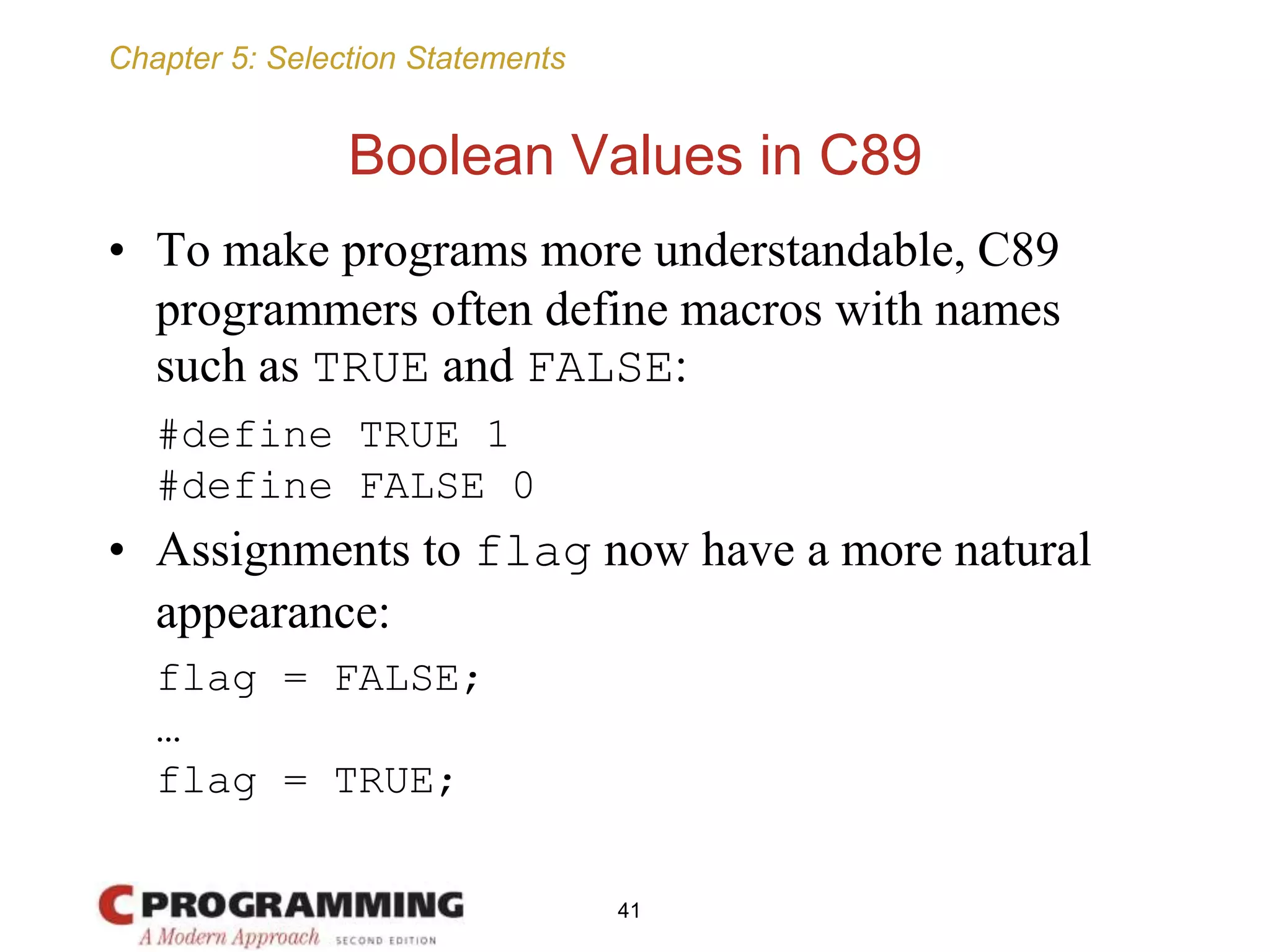 Chapter 5: Selection Statements
Boolean Values in C89
• To make programs more understandable, C89
programmers often define macros with names
such as TRUE and FALSE:
#define TRUE 1
#define FALSE 0
• Assignments to flag now have a more natural
appearance:
flag = FALSE;
…
flag = TRUE;
41
 