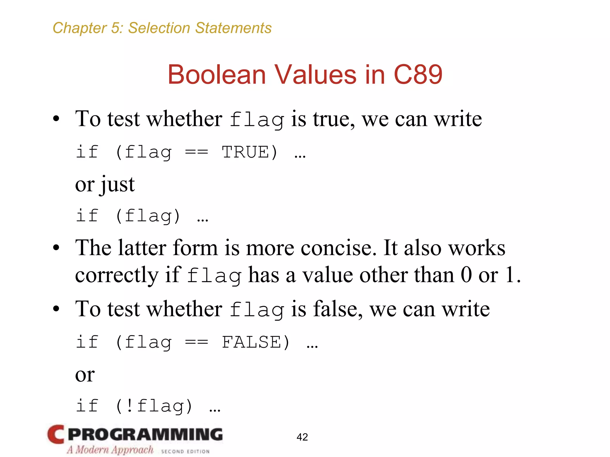 Chapter 5: Selection Statements
Boolean Values in C89
• To test whether flag is true, we can write
if (flag == TRUE) …
or just
if (flag) …
• The latter form is more concise. It also works
correctly if flag has a value other than 0 or 1.
• To test whether flag is false, we can write
if (flag == FALSE) …
or
if (!flag) …
42
 