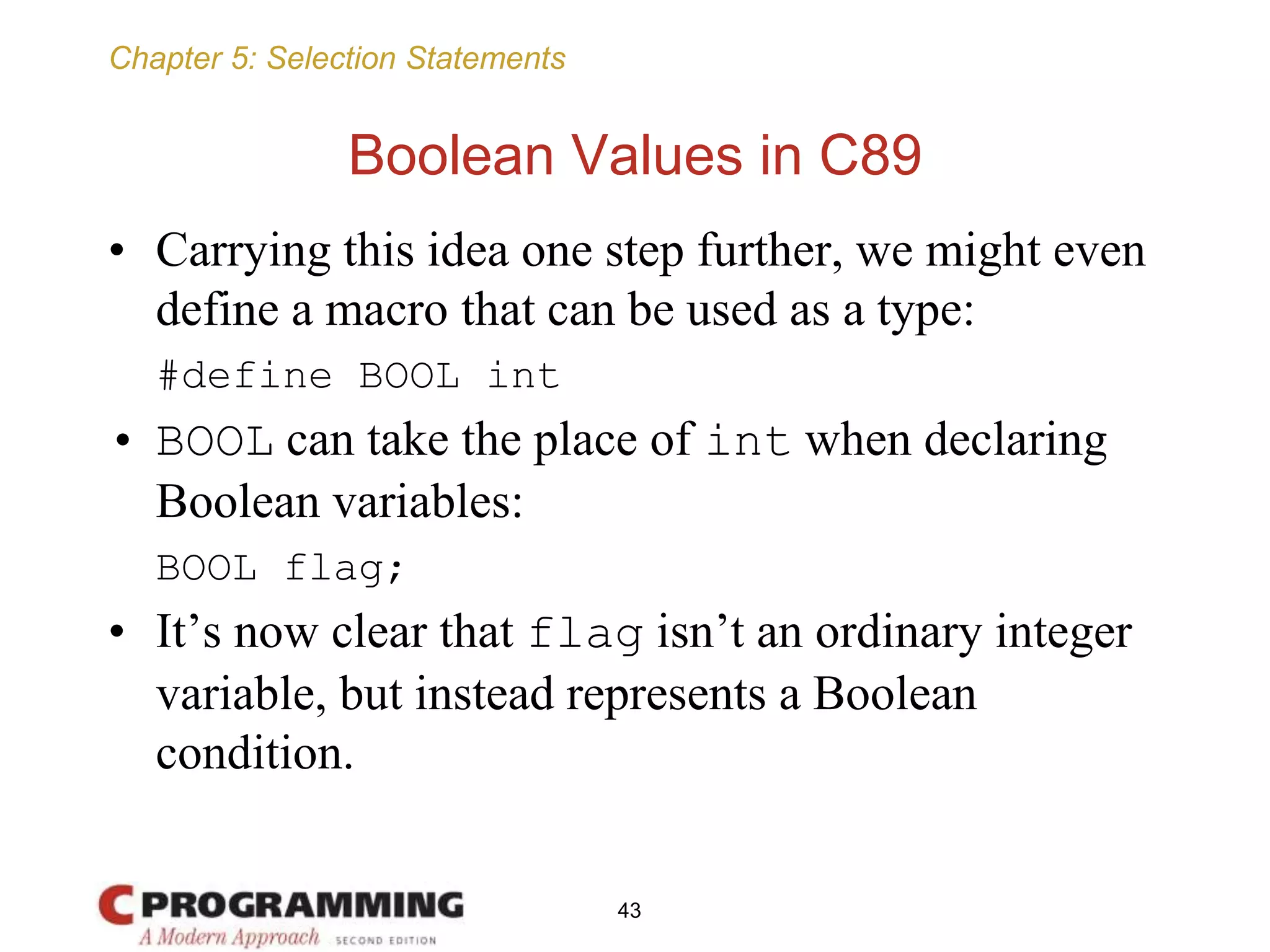 Chapter 5: Selection Statements
Boolean Values in C89
• Carrying this idea one step further, we might even
define a macro that can be used as a type:
#define BOOL int
• BOOL can take the place of int when declaring
Boolean variables:
BOOL flag;
• It’s now clear that flag isn’t an ordinary integer
variable, but instead represents a Boolean
condition.
43
 