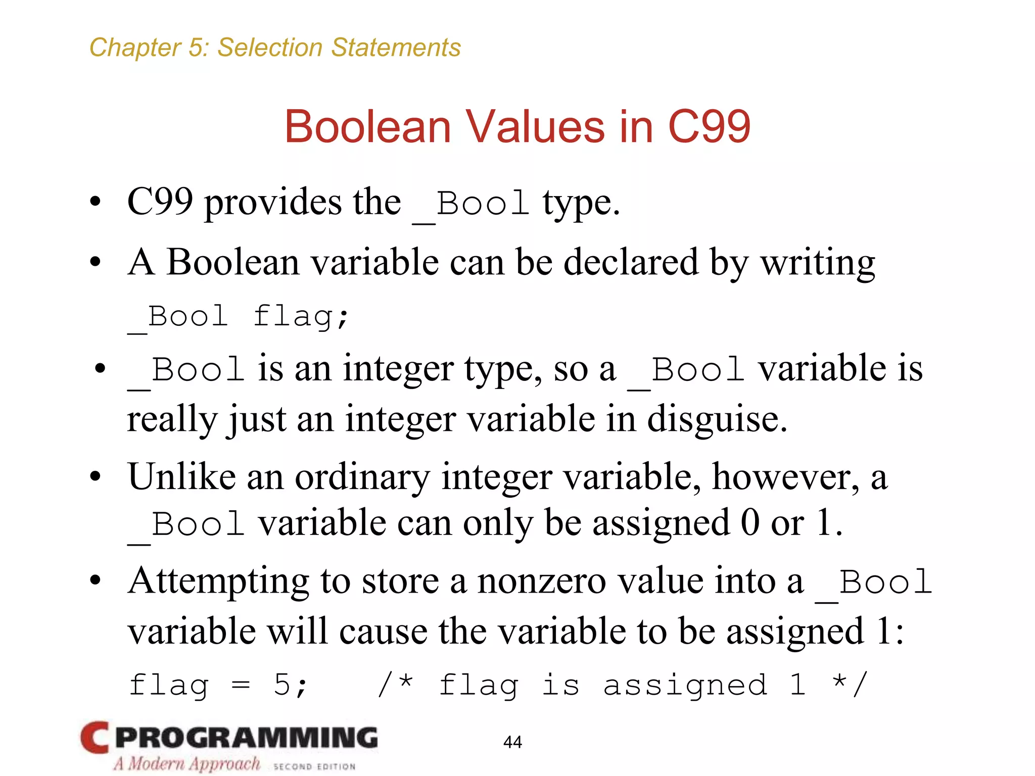 Chapter 5: Selection Statements
Boolean Values in C99
• C99 provides the _Bool type.
• A Boolean variable can be declared by writing
_Bool flag;
• _Bool is an integer type, so a _Bool variable is
really just an integer variable in disguise.
• Unlike an ordinary integer variable, however, a
_Bool variable can only be assigned 0 or 1.
• Attempting to store a nonzero value into a _Bool
variable will cause the variable to be assigned 1:
flag = 5; /* flag is assigned 1 */
44
 
